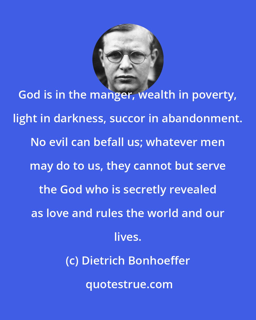 Dietrich Bonhoeffer: God is in the manger, wealth in poverty, light in darkness, succor in abandonment. No evil can befall us; whatever men may do to us, they cannot but serve the God who is secretly revealed as love and rules the world and our lives.