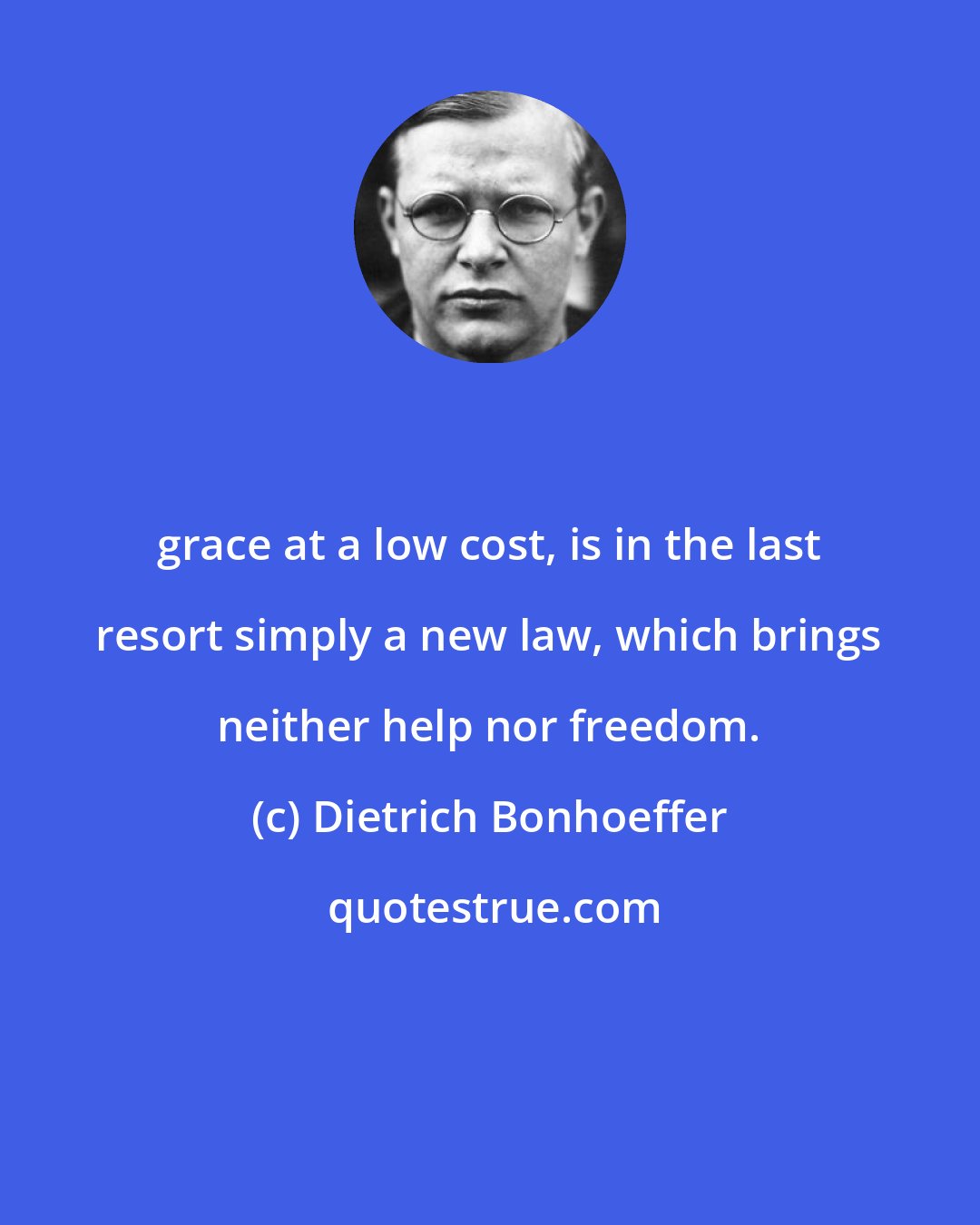 Dietrich Bonhoeffer: grace at a low cost, is in the last resort simply a new law, which brings neither help nor freedom.