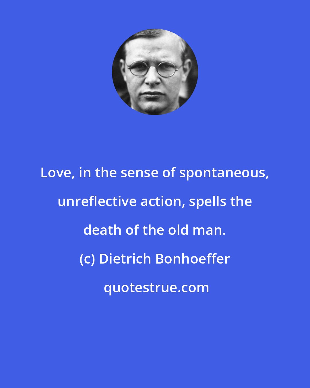 Dietrich Bonhoeffer: Love, in the sense of spontaneous, unreflective action, spells the death of the old man.