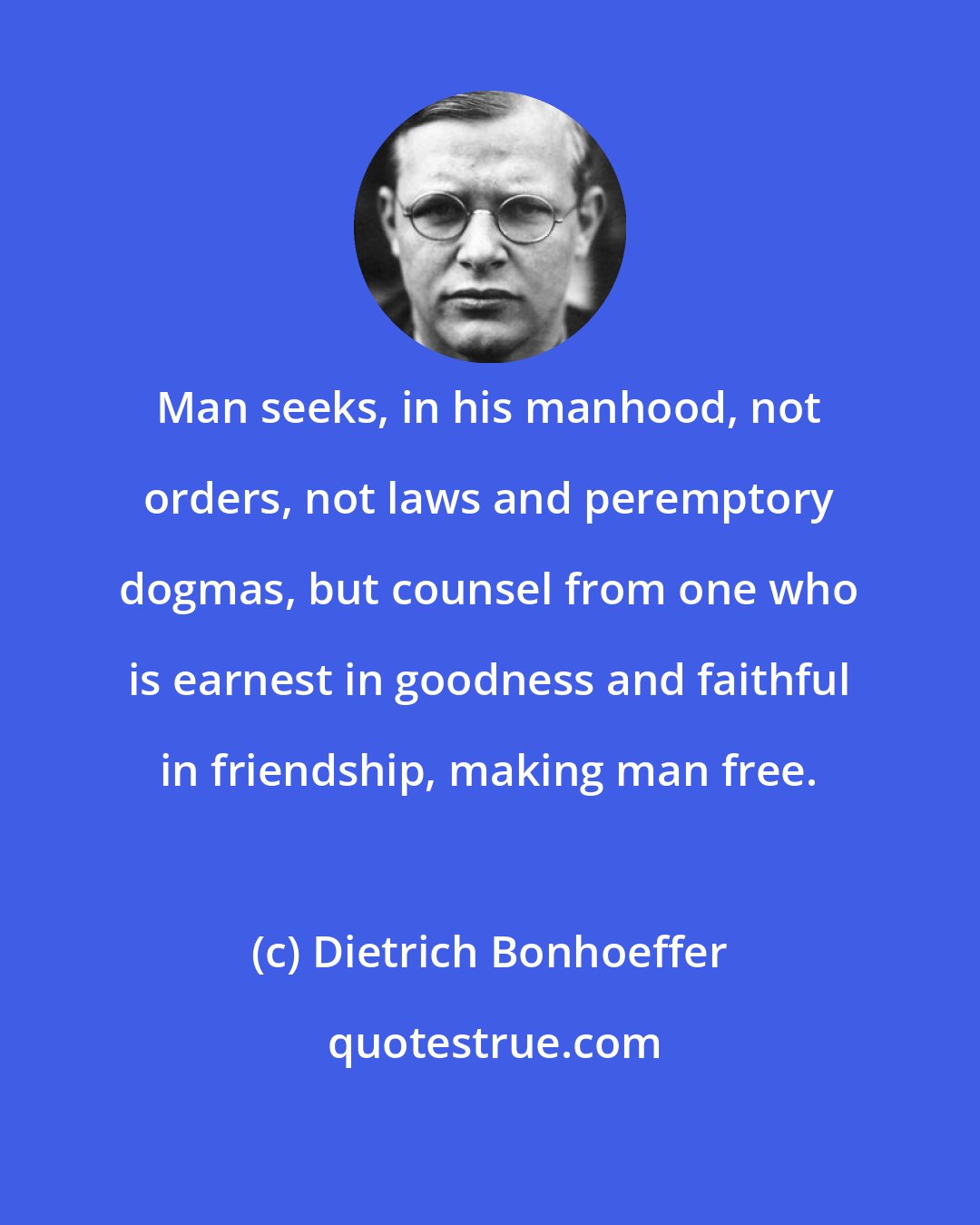 Dietrich Bonhoeffer: Man seeks, in his manhood, not orders, not laws and peremptory dogmas, but counsel from one who is earnest in goodness and faithful in friendship, making man free.