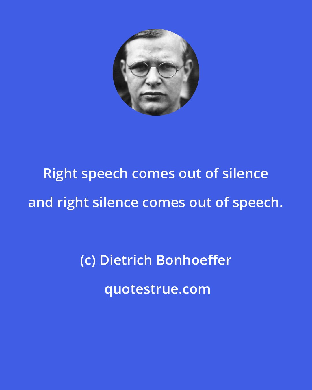 Dietrich Bonhoeffer: Right speech comes out of silence and right silence comes out of speech.