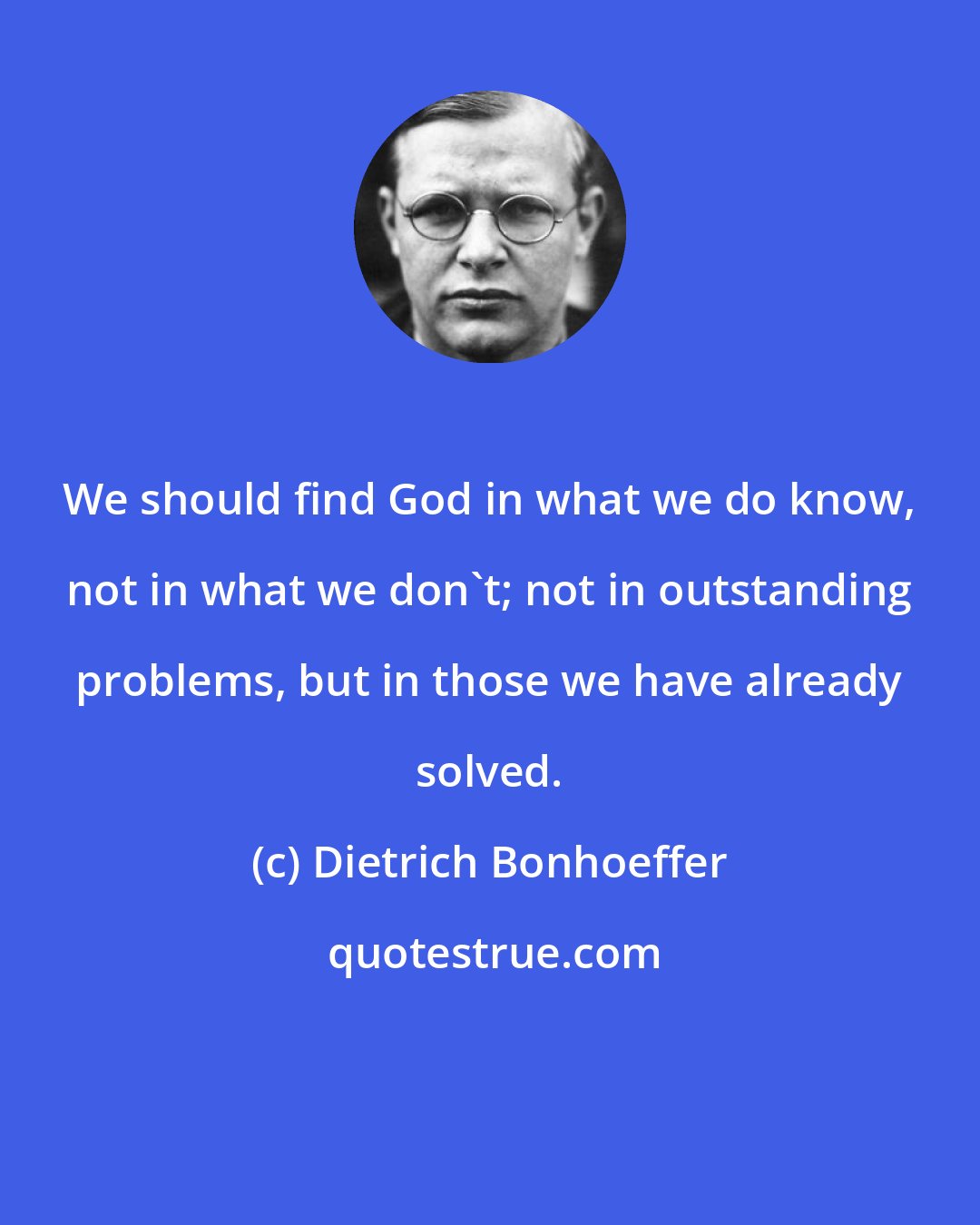 Dietrich Bonhoeffer: We should find God in what we do know, not in what we don't; not in outstanding problems, but in those we have already solved.