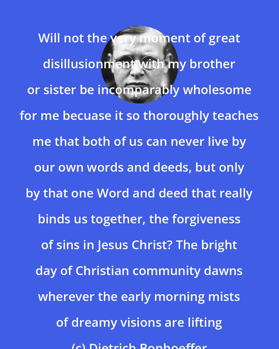 Dietrich Bonhoeffer: Will not the very moment of great disillusionment with my brother or sister be incomparably wholesome for me becuase it so thoroughly teaches me that both of us can never live by our own words and deeds, but only by that one Word and deed that really binds us together, the forgiveness of sins in Jesus Christ? The bright day of Christian community dawns wherever the early morning mists of dreamy visions are lifting