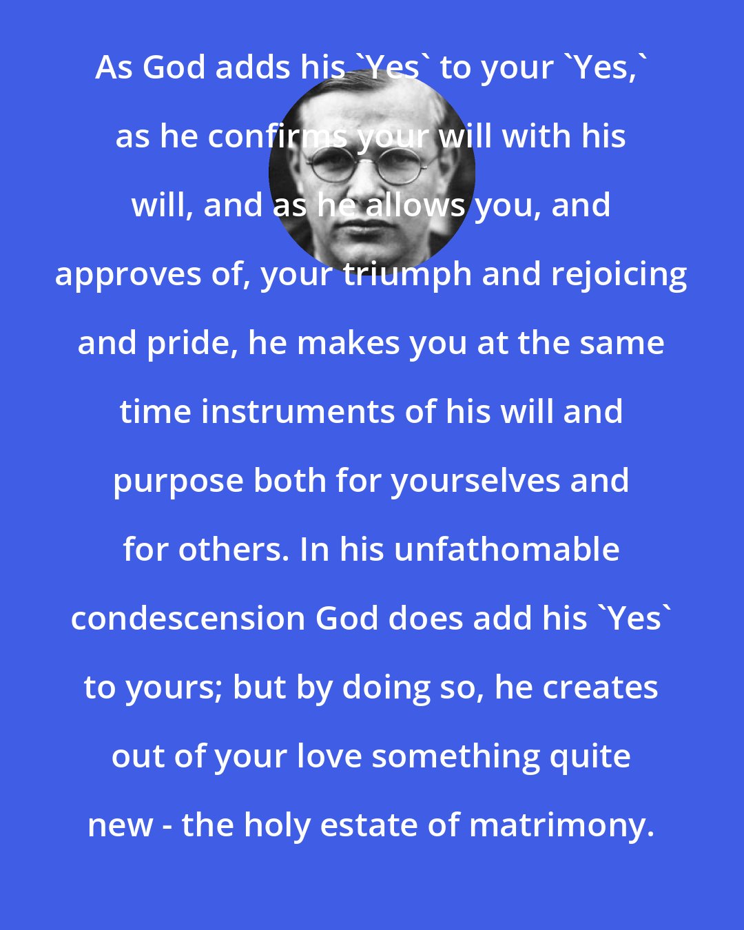 Dietrich Bonhoeffer: As God adds his 'Yes' to your 'Yes,' as he confirms your will with his will, and as he allows you, and approves of, your triumph and rejoicing and pride, he makes you at the same time instruments of his will and purpose both for yourselves and for others. In his unfathomable condescension God does add his 'Yes' to yours; but by doing so, he creates out of your love something quite new - the holy estate of matrimony.