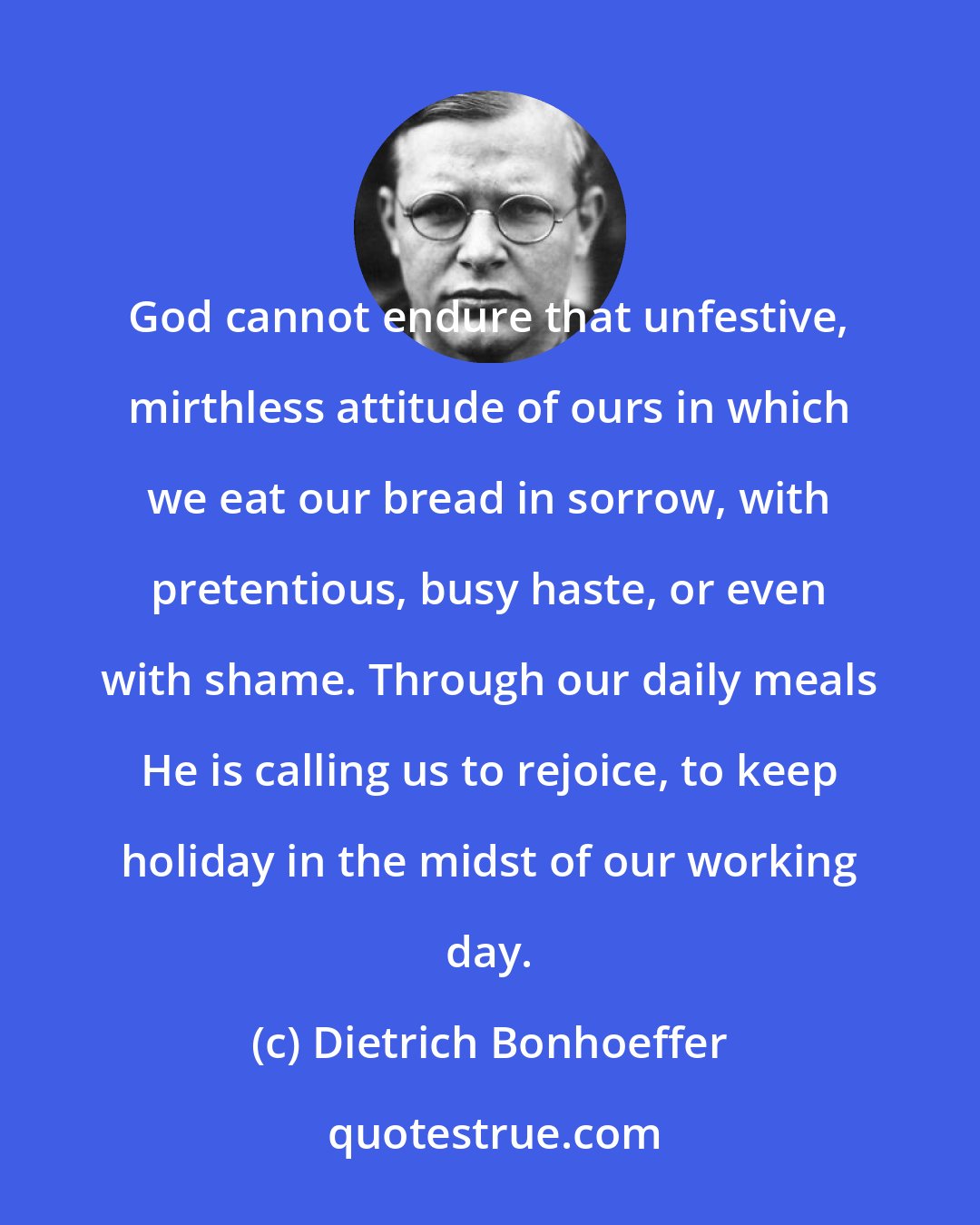 Dietrich Bonhoeffer: God cannot endure that unfestive, mirthless attitude of ours in which we eat our bread in sorrow, with pretentious, busy haste, or even with shame. Through our daily meals He is calling us to rejoice, to keep holiday in the midst of our working day.