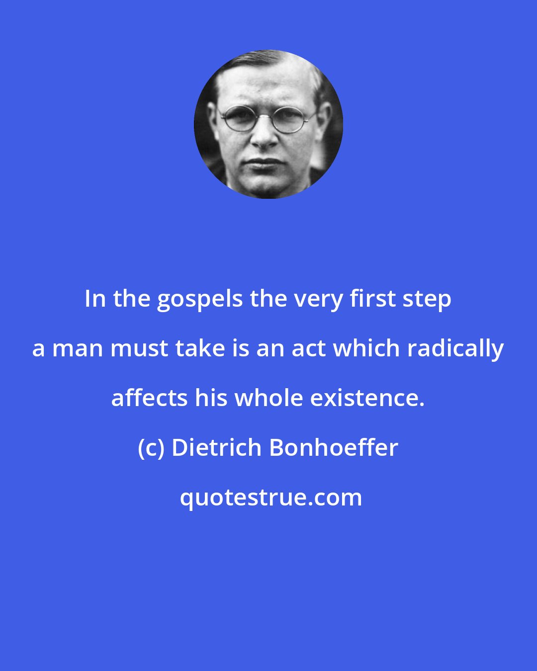 Dietrich Bonhoeffer: In the gospels the very first step a man must take is an act which radically affects his whole existence.