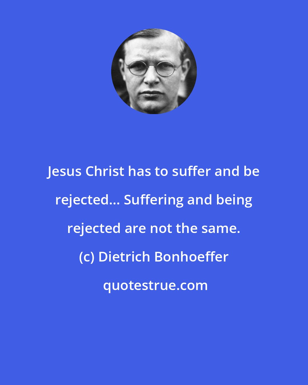 Dietrich Bonhoeffer: Jesus Christ has to suffer and be rejected... Suffering and being rejected are not the same.