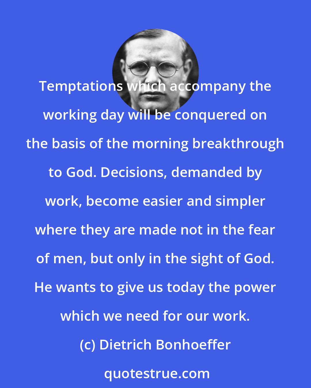 Dietrich Bonhoeffer: Temptations which accompany the working day will be conquered on the basis of the morning breakthrough to God. Decisions, demanded by work, become easier and simpler where they are made not in the fear of men, but only in the sight of God. He wants to give us today the power which we need for our work.