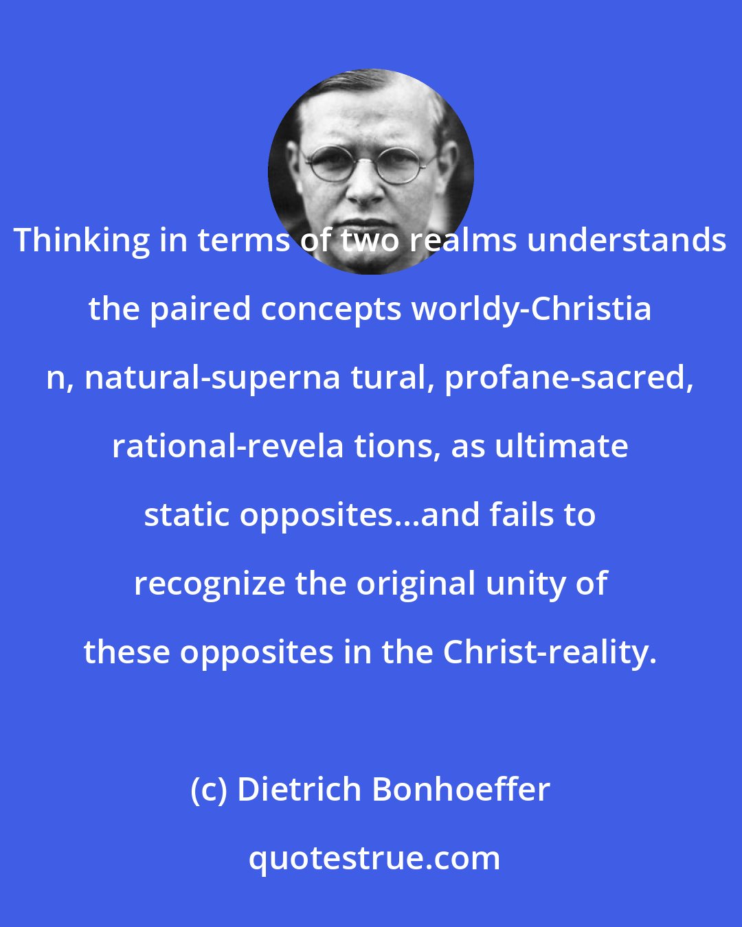 Dietrich Bonhoeffer: Thinking in terms of two realms understands the paired concepts worldy-Christia n, natural-superna tural, profane-sacred, rational-revela tions, as ultimate static opposites...and fails to recognize the original unity of these opposites in the Christ-reality.