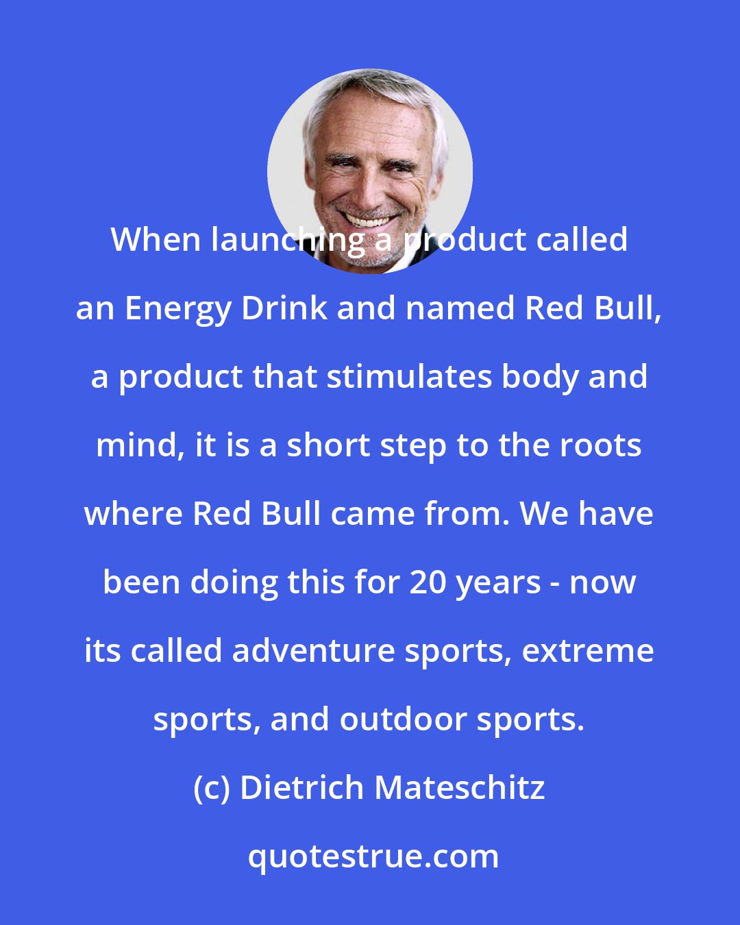 Dietrich Mateschitz: When launching a product called an Energy Drink and named Red Bull, a product that stimulates body and mind, it is a short step to the roots where Red Bull came from. We have been doing this for 20 years - now its called adventure sports, extreme sports, and outdoor sports.