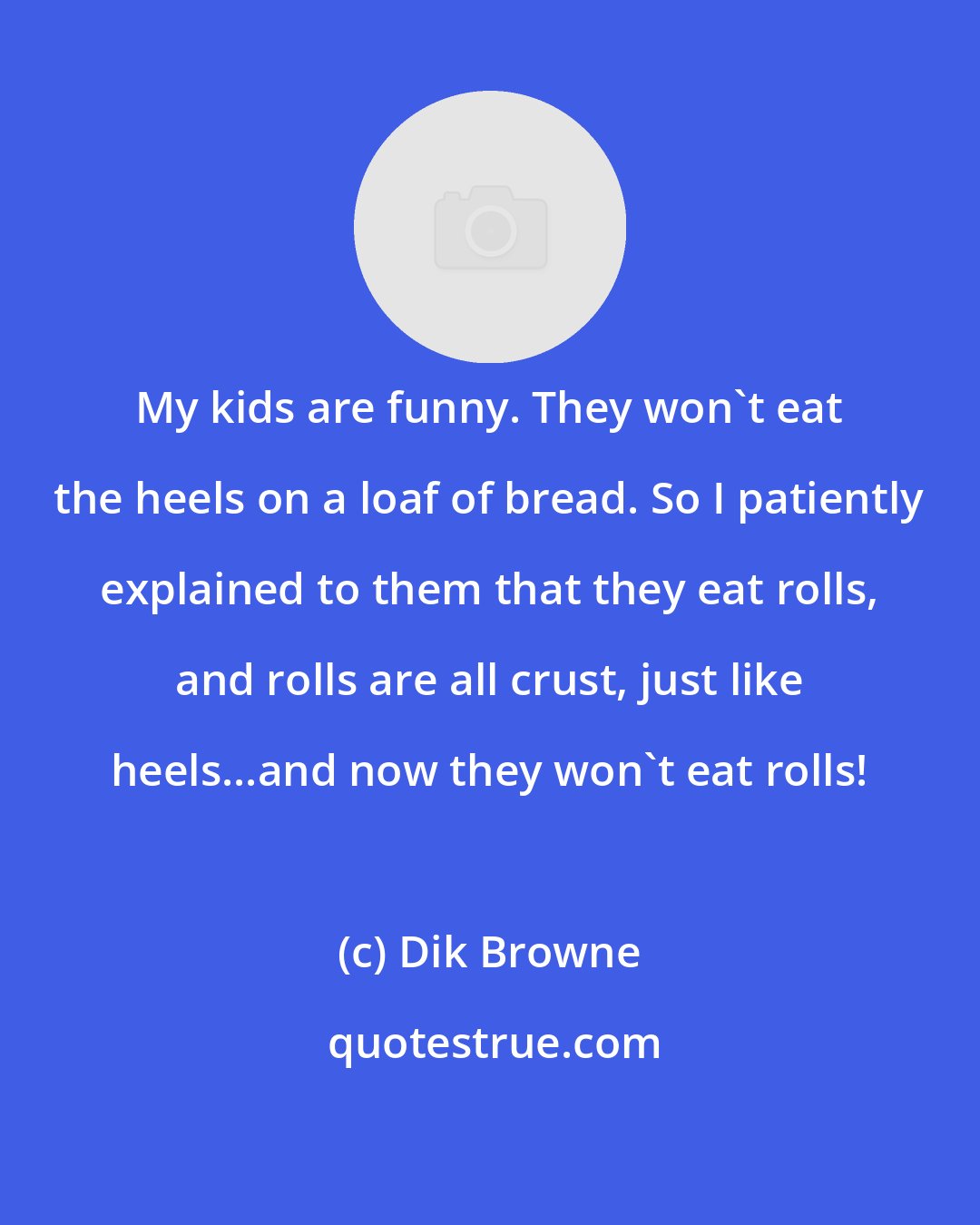 Dik Browne: My kids are funny. They won't eat the heels on a loaf of bread. So I patiently explained to them that they eat rolls, and rolls are all crust, just like heels...and now they won't eat rolls!