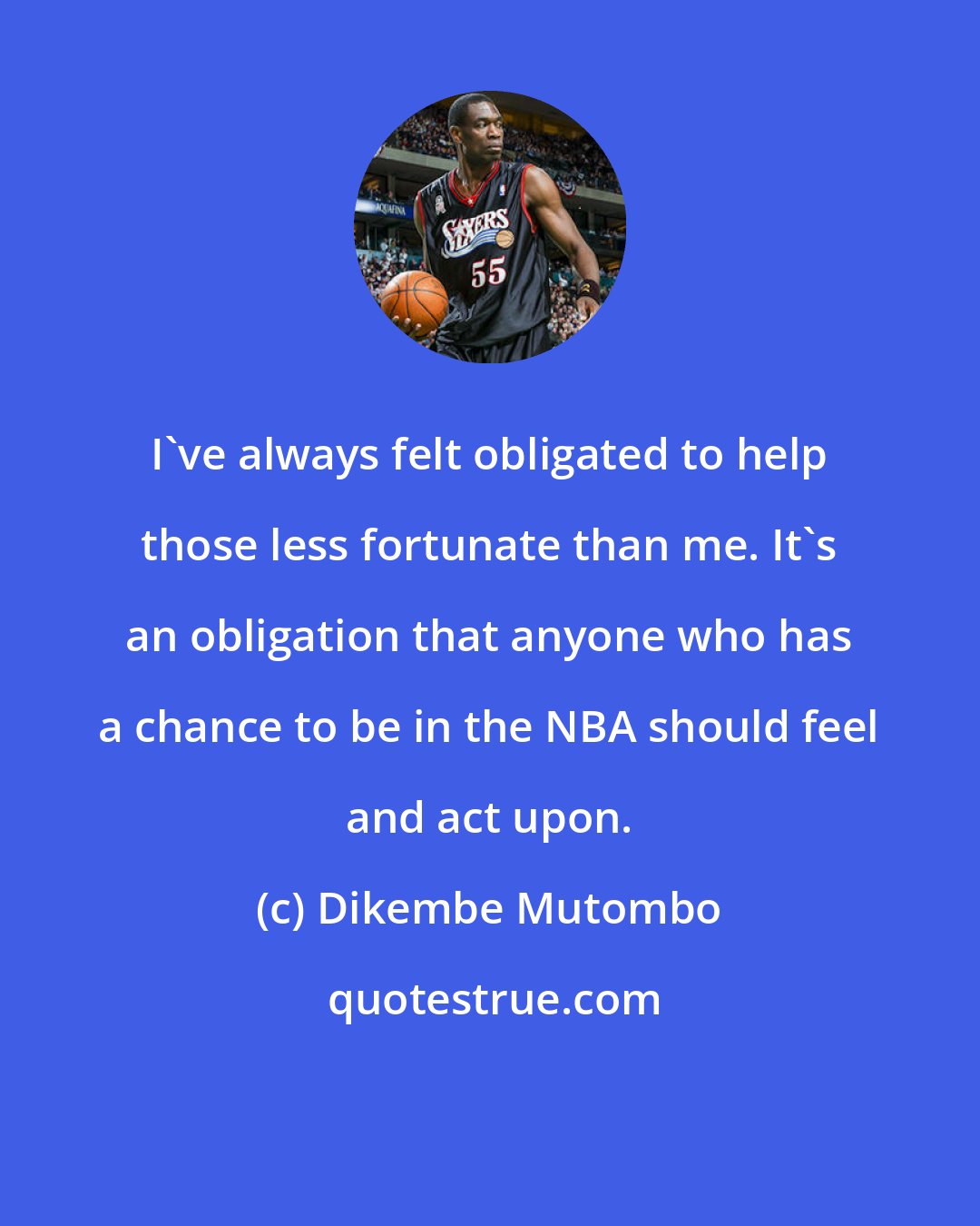 Dikembe Mutombo: I've always felt obligated to help those less fortunate than me. It's an obligation that anyone who has a chance to be in the NBA should feel and act upon.