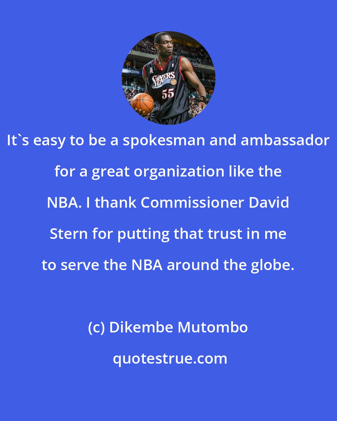 Dikembe Mutombo: It's easy to be a spokesman and ambassador for a great organization like the NBA. I thank Commissioner David Stern for putting that trust in me to serve the NBA around the globe.