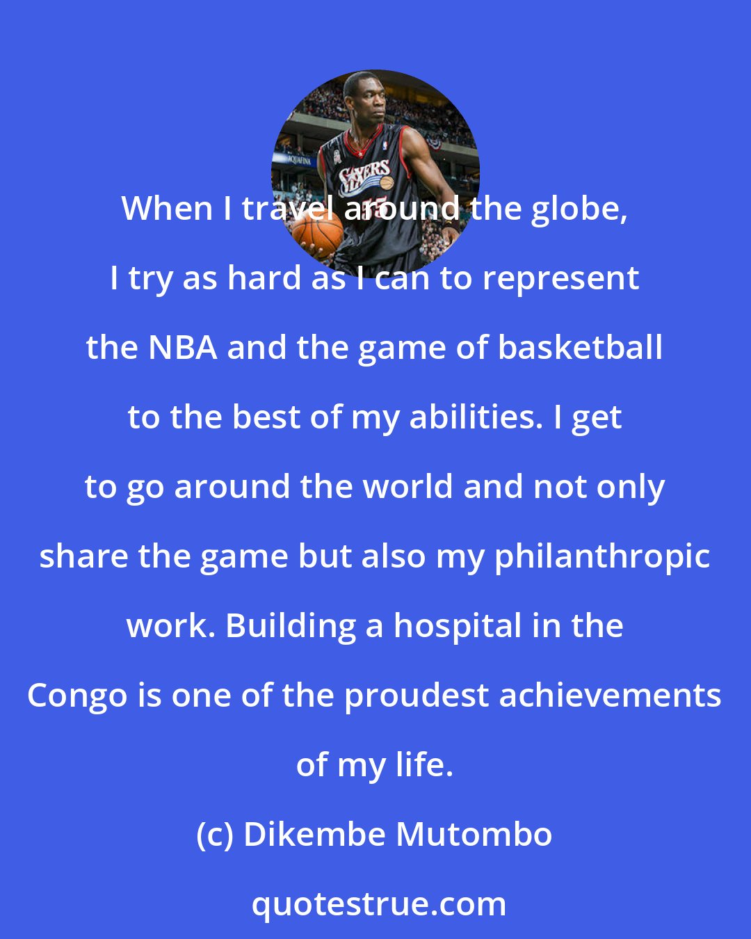 Dikembe Mutombo: When I travel around the globe, I try as hard as I can to represent the NBA and the game of basketball to the best of my abilities. I get to go around the world and not only share the game but also my philanthropic work. Building a hospital in the Congo is one of the proudest achievements of my life.