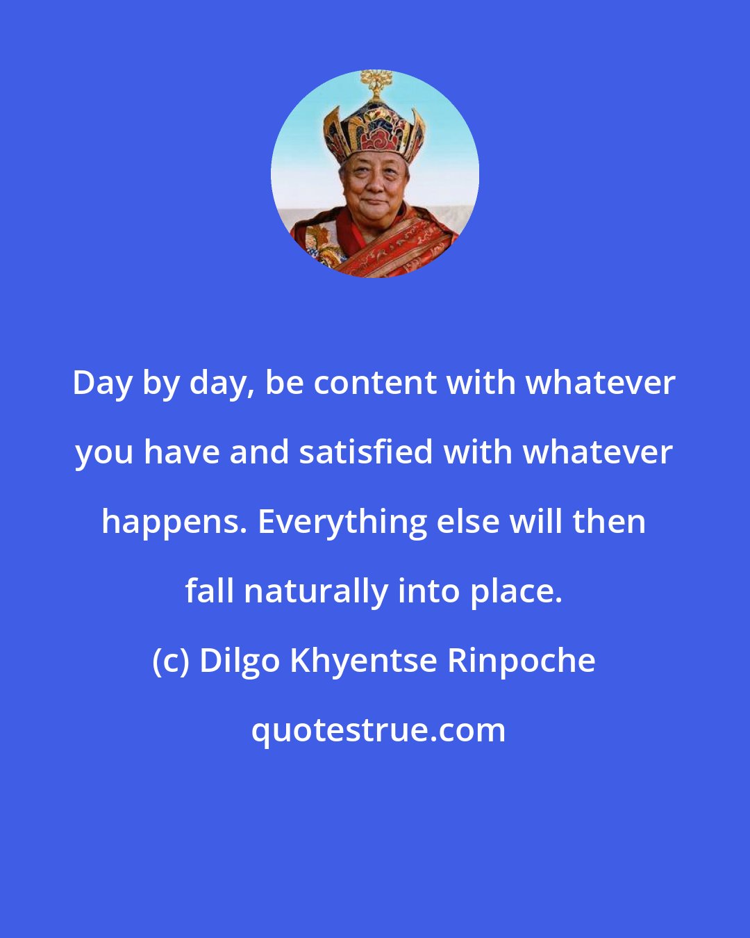 Dilgo Khyentse Rinpoche: Day by day, be content with whatever you have and satisfied with whatever happens. Everything else will then fall naturally into place.