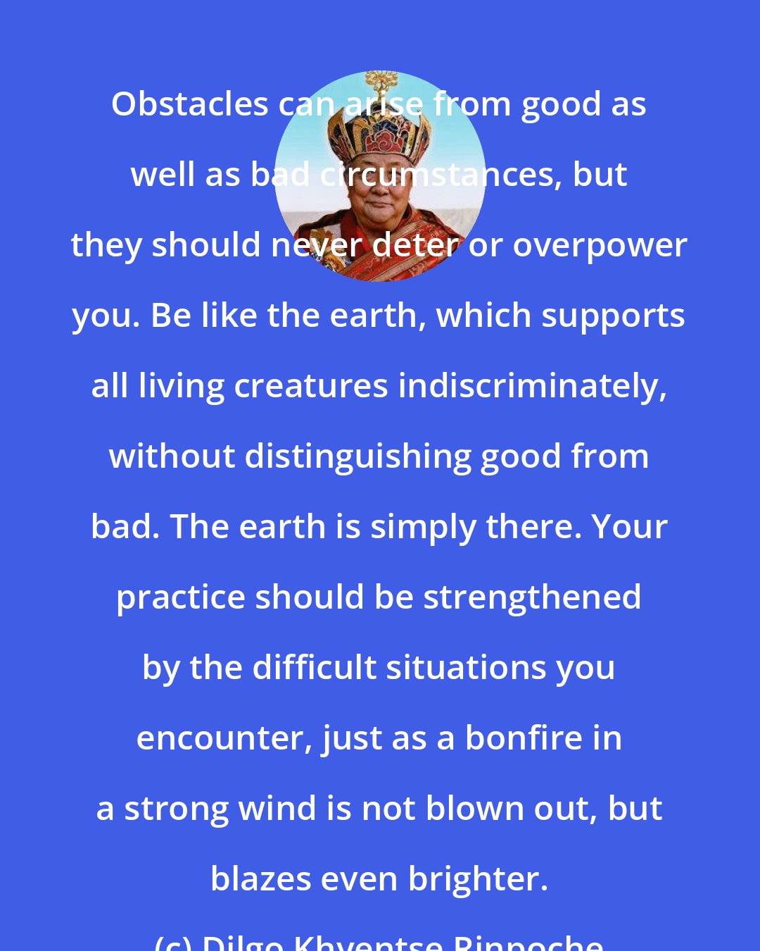 Dilgo Khyentse Rinpoche: Obstacles can arise from good as well as bad circumstances, but they should never deter or overpower you. Be like the earth, which supports all living creatures indiscriminately, without distinguishing good from bad. The earth is simply there. Your practice should be strengthened by the difficult situations you encounter, just as a bonfire in a strong wind is not blown out, but blazes even brighter.