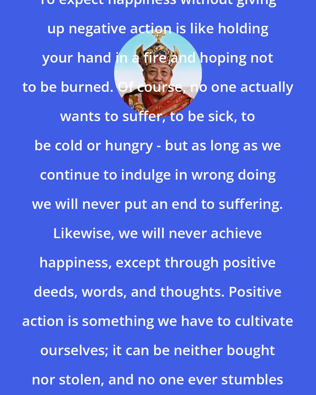 Dilgo Khyentse Rinpoche: To expect happiness without giving up negative action is like holding your hand in a fire and hoping not to be burned. Of course, no one actually wants to suffer, to be sick, to be cold or hungry - but as long as we continue to indulge in wrong doing we will never put an end to suffering. Likewise, we will never achieve happiness, except through positive deeds, words, and thoughts. Positive action is something we have to cultivate ourselves; it can be neither bought nor stolen, and no one ever stumbles on it just by chance.