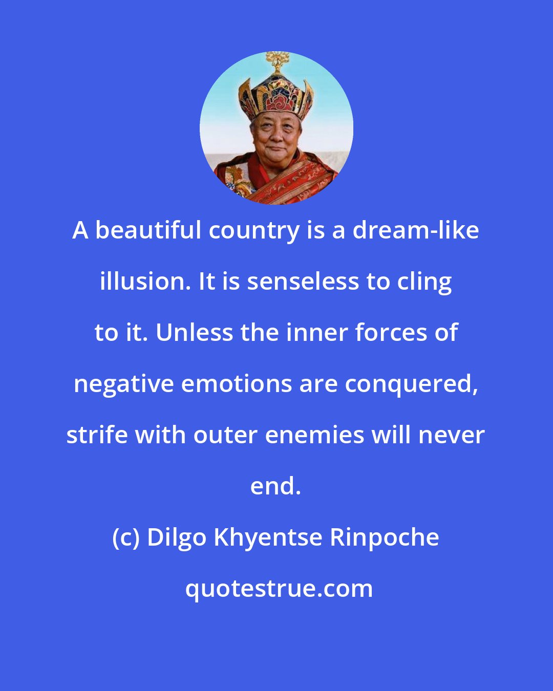 Dilgo Khyentse Rinpoche: A beautiful country is a dream-like illusion. It is senseless to cling to it. Unless the inner forces of negative emotions are conquered, strife with outer enemies will never end.