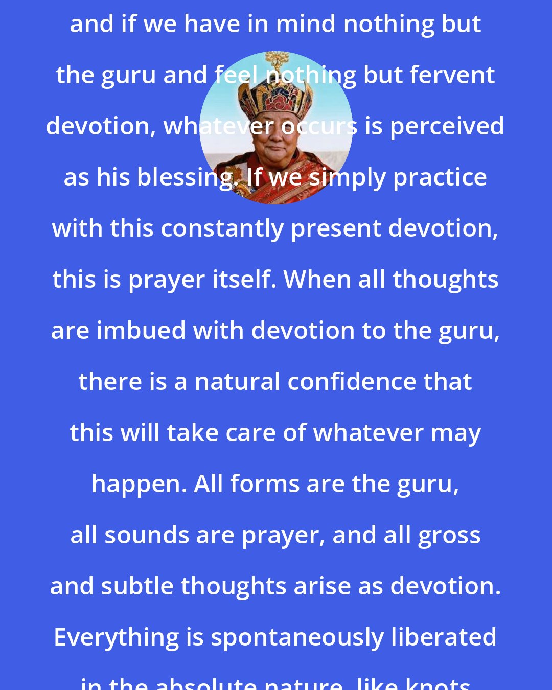 Dilgo Khyentse Rinpoche: Devotion is the essence of the path, and if we have in mind nothing but the guru and feel nothing but fervent devotion, whatever occurs is perceived as his blessing. If we simply practice with this constantly present devotion, this is prayer itself. When all thoughts are imbued with devotion to the guru, there is a natural confidence that this will take care of whatever may happen. All forms are the guru, all sounds are prayer, and all gross and subtle thoughts arise as devotion. Everything is spontaneously liberated in the absolute nature, like knots untied in the sky.