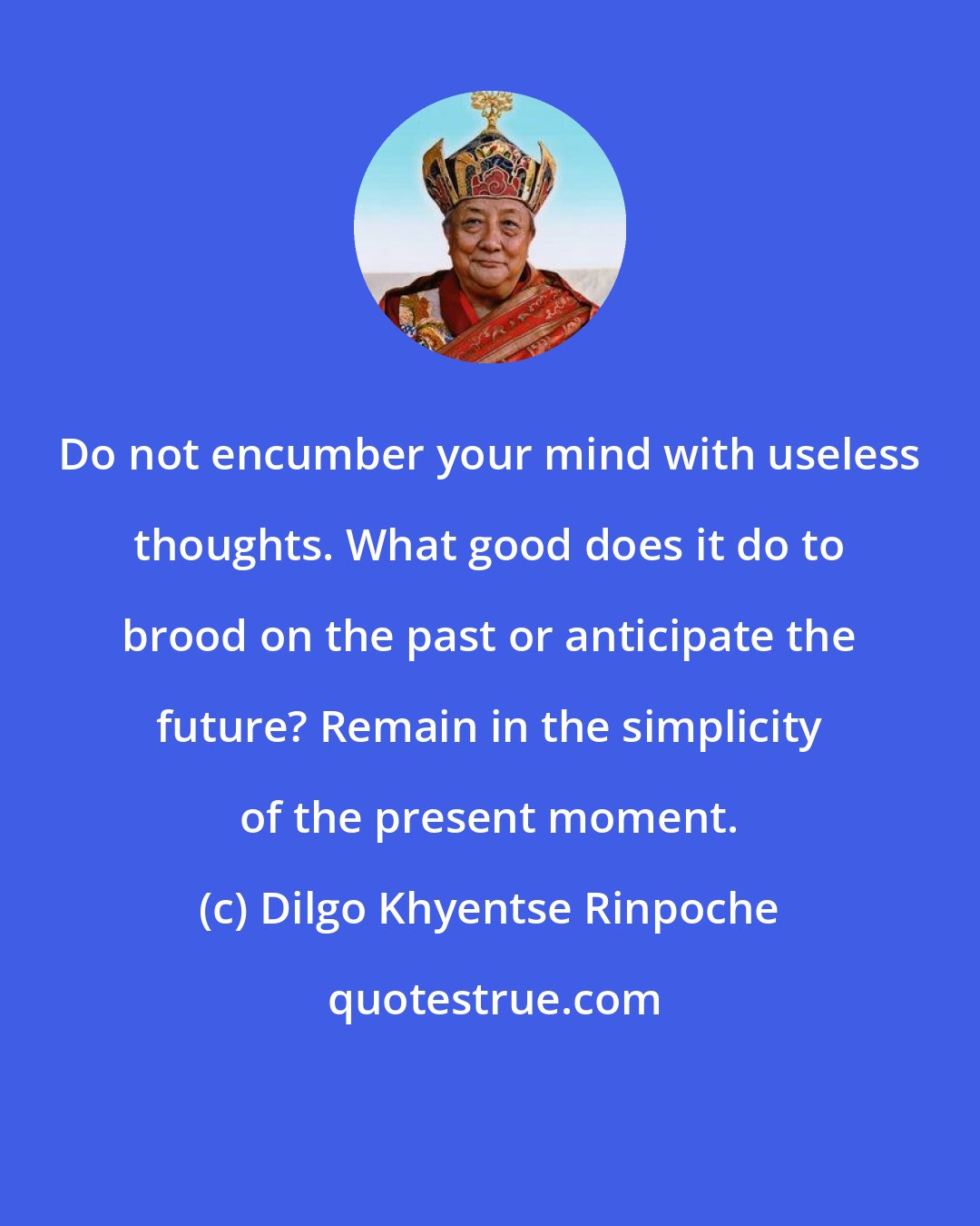 Dilgo Khyentse Rinpoche: Do not encumber your mind with useless thoughts. What good does it do to brood on the past or anticipate the future? Remain in the simplicity of the present moment.