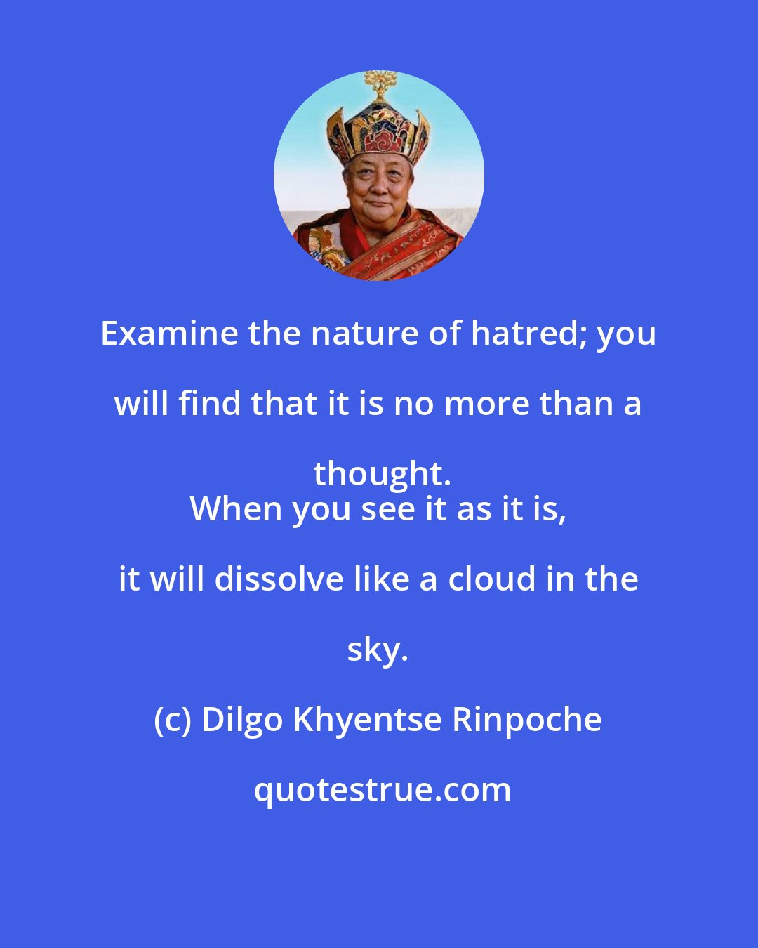 Dilgo Khyentse Rinpoche: Examine the nature of hatred; you will find that it is no more than a thought.
 When you see it as it is, it will dissolve like a cloud in the sky.