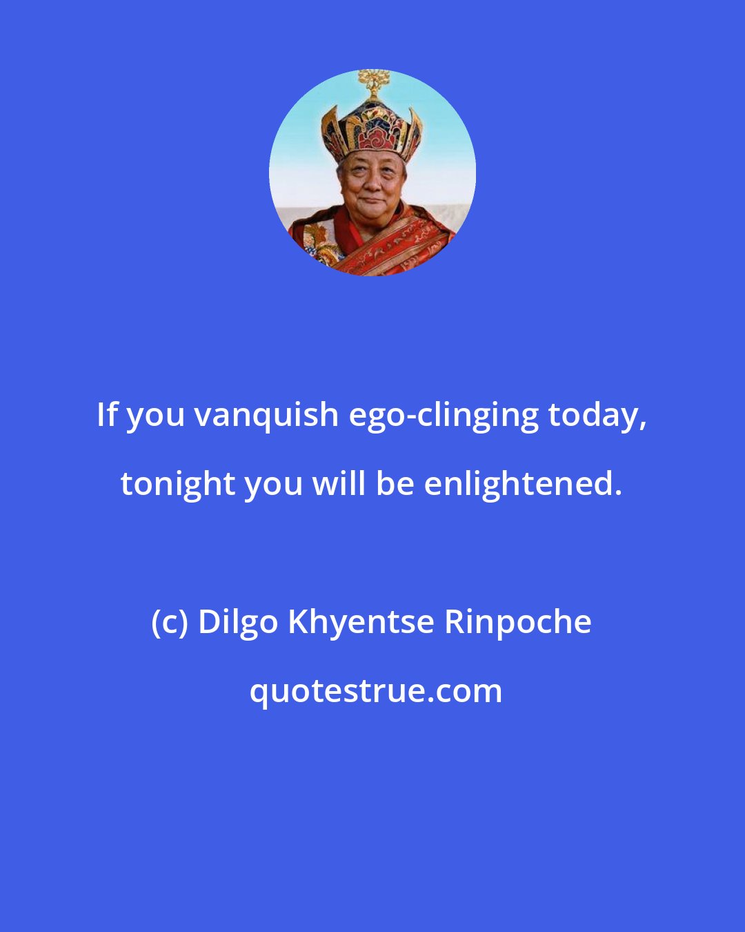 Dilgo Khyentse Rinpoche: If you vanquish ego-clinging today, tonight you will be enlightened.