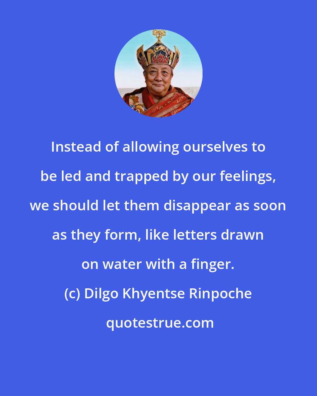 Dilgo Khyentse Rinpoche: Instead of allowing ourselves to be led and trapped by our feelings, we should let them disappear as soon as they form, like letters drawn on water with a finger.