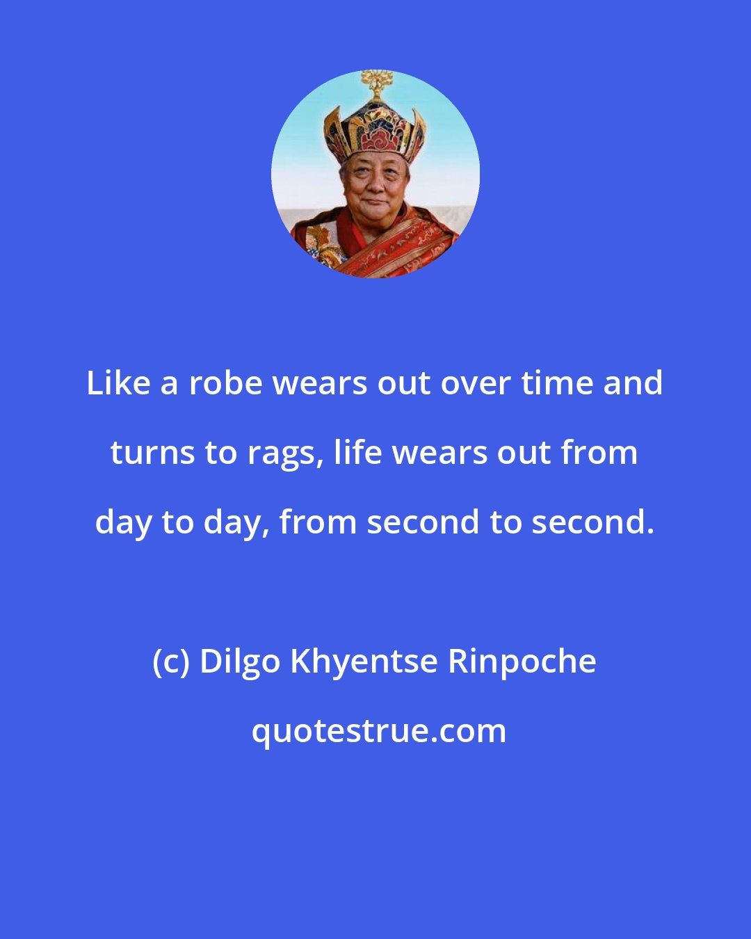 Dilgo Khyentse Rinpoche: Like a robe wears out over time and turns to rags, life wears out from day to day, from second to second.