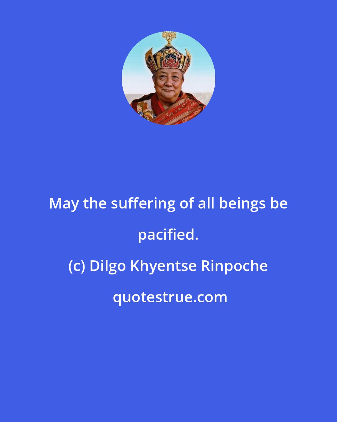 Dilgo Khyentse Rinpoche: May the suffering of all beings be pacified.