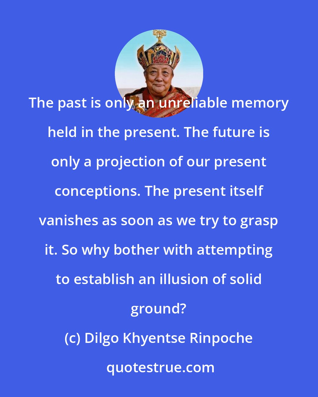 Dilgo Khyentse Rinpoche: The past is only an unreliable memory held in the present. The future is only a projection of our present conceptions. The present itself vanishes as soon as we try to grasp it. So why bother with attempting to establish an illusion of solid ground?