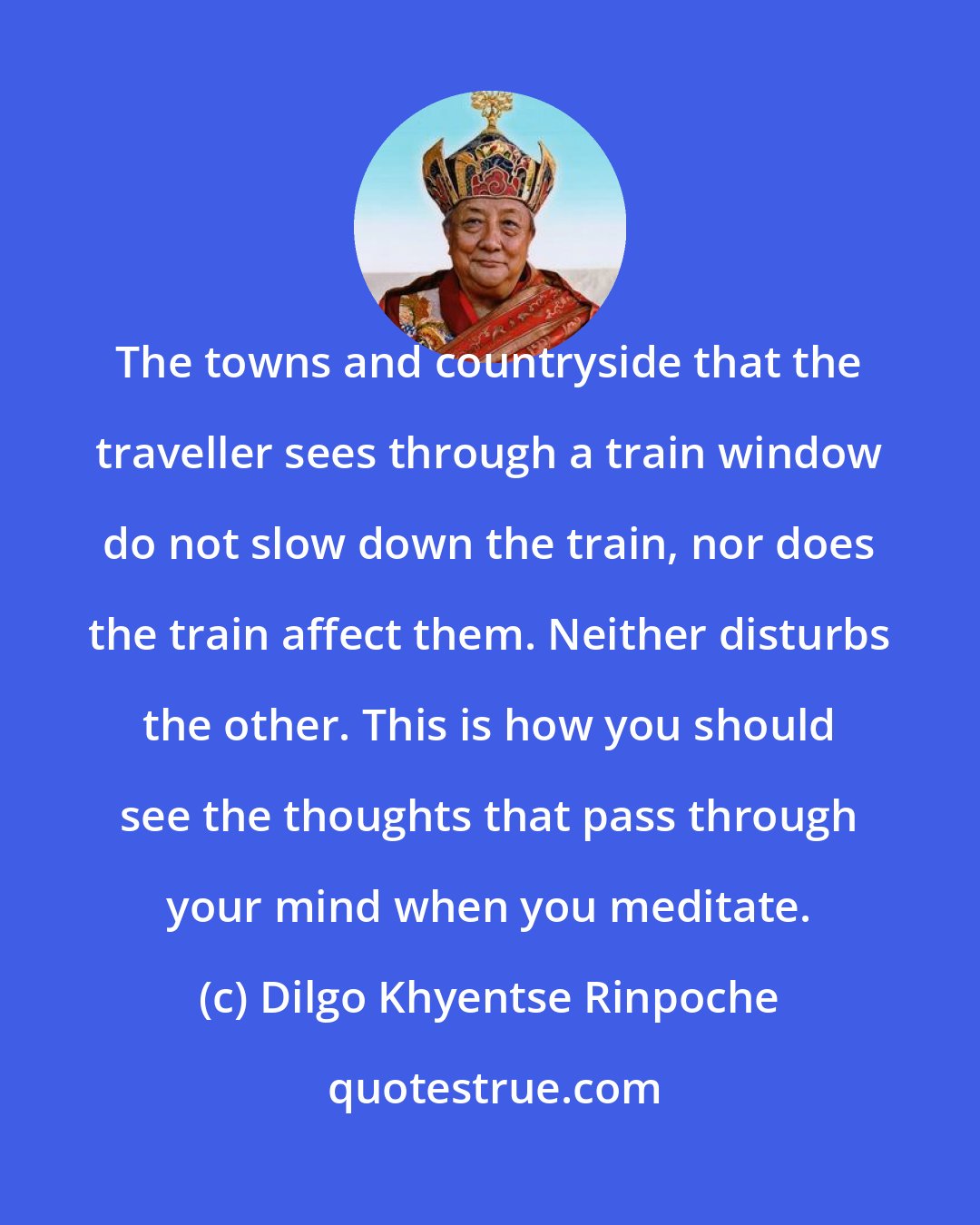 Dilgo Khyentse Rinpoche: The towns and countryside that the traveller sees through a train window do not slow down the train, nor does the train affect them. Neither disturbs the other. This is how you should see the thoughts that pass through your mind when you meditate.