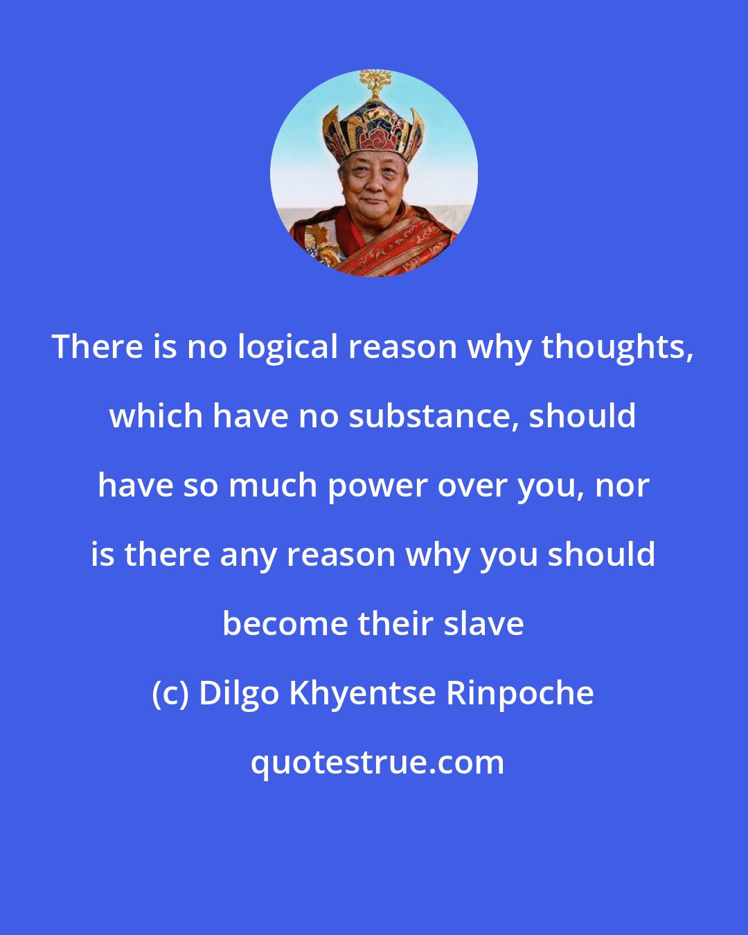 Dilgo Khyentse Rinpoche: There is no logical reason why thoughts, which have no substance, should have so much power over you, nor is there any reason why you should become their slave