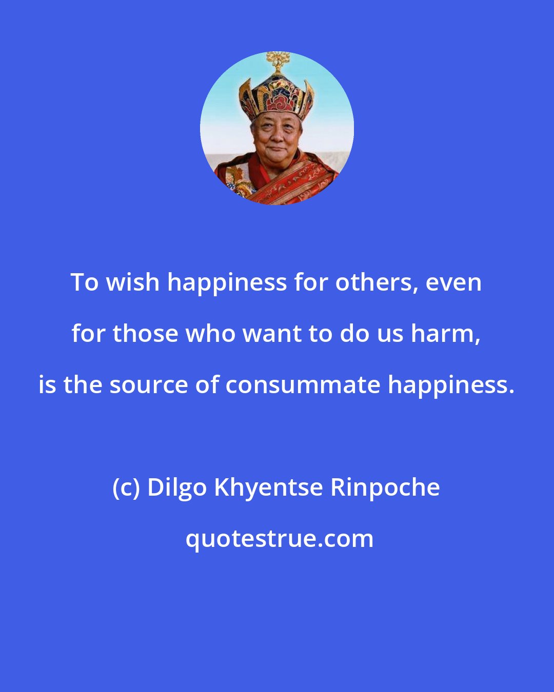 Dilgo Khyentse Rinpoche: To wish happiness for others, even for those who want to do us harm, is the source of consummate happiness.