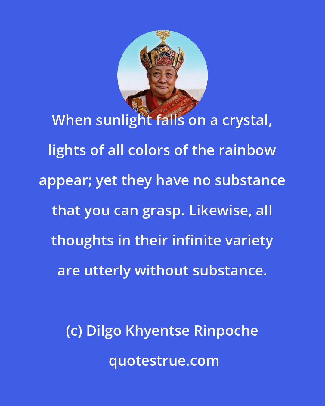 Dilgo Khyentse Rinpoche: When sunlight falls on a crystal, lights of all colors of the rainbow appear; yet they have no substance that you can grasp. Likewise, all thoughts in their infinite variety are utterly without substance.