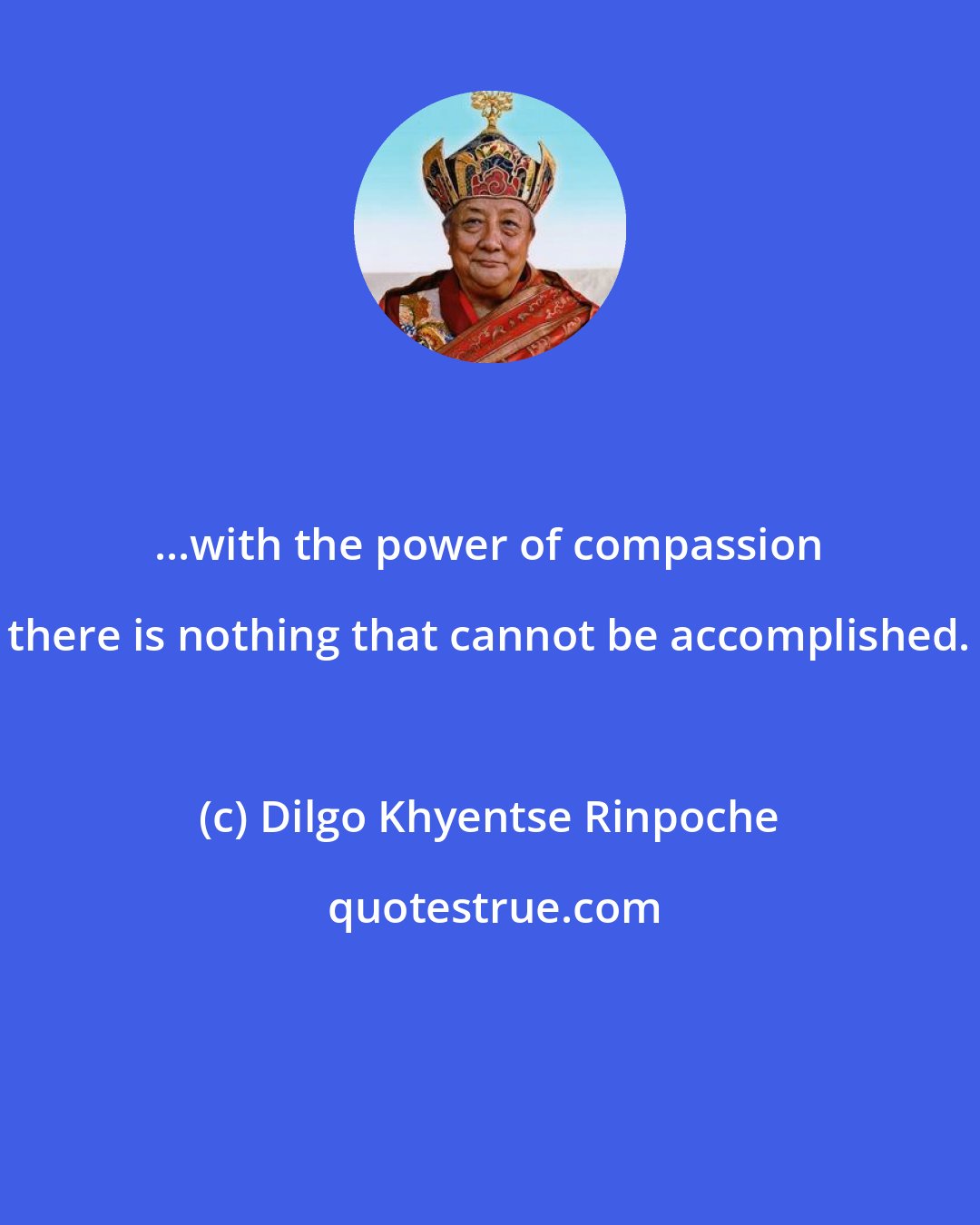 Dilgo Khyentse Rinpoche: ...with the power of compassion there is nothing that cannot be accomplished.