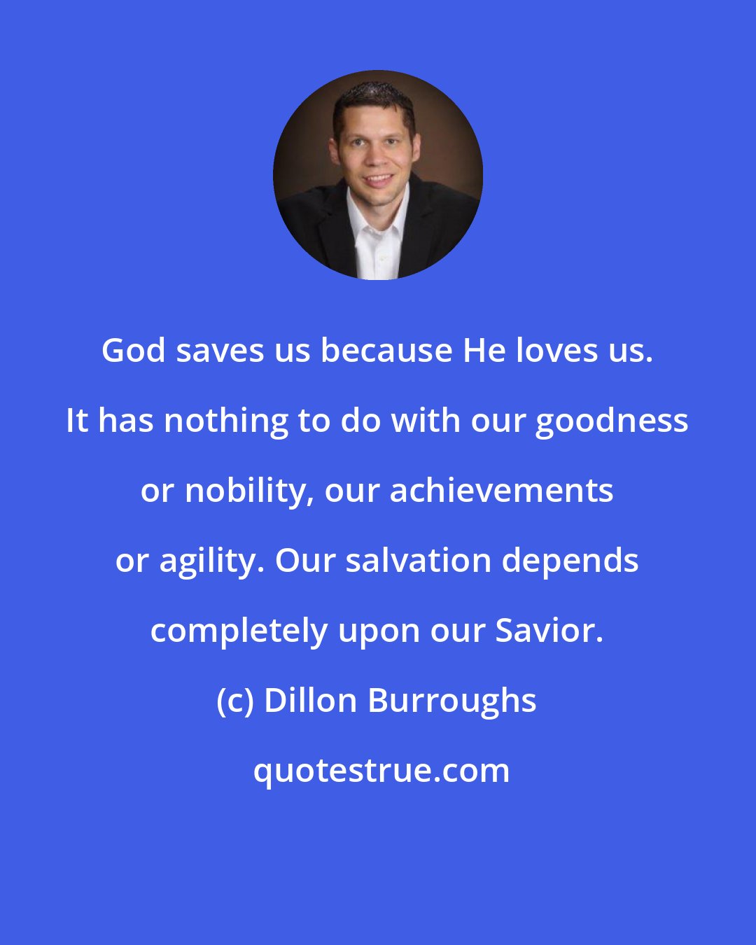 Dillon Burroughs: God saves us because He loves us. It has nothing to do with our goodness or nobility, our achievements or agility. Our salvation depends completely upon our Savior.