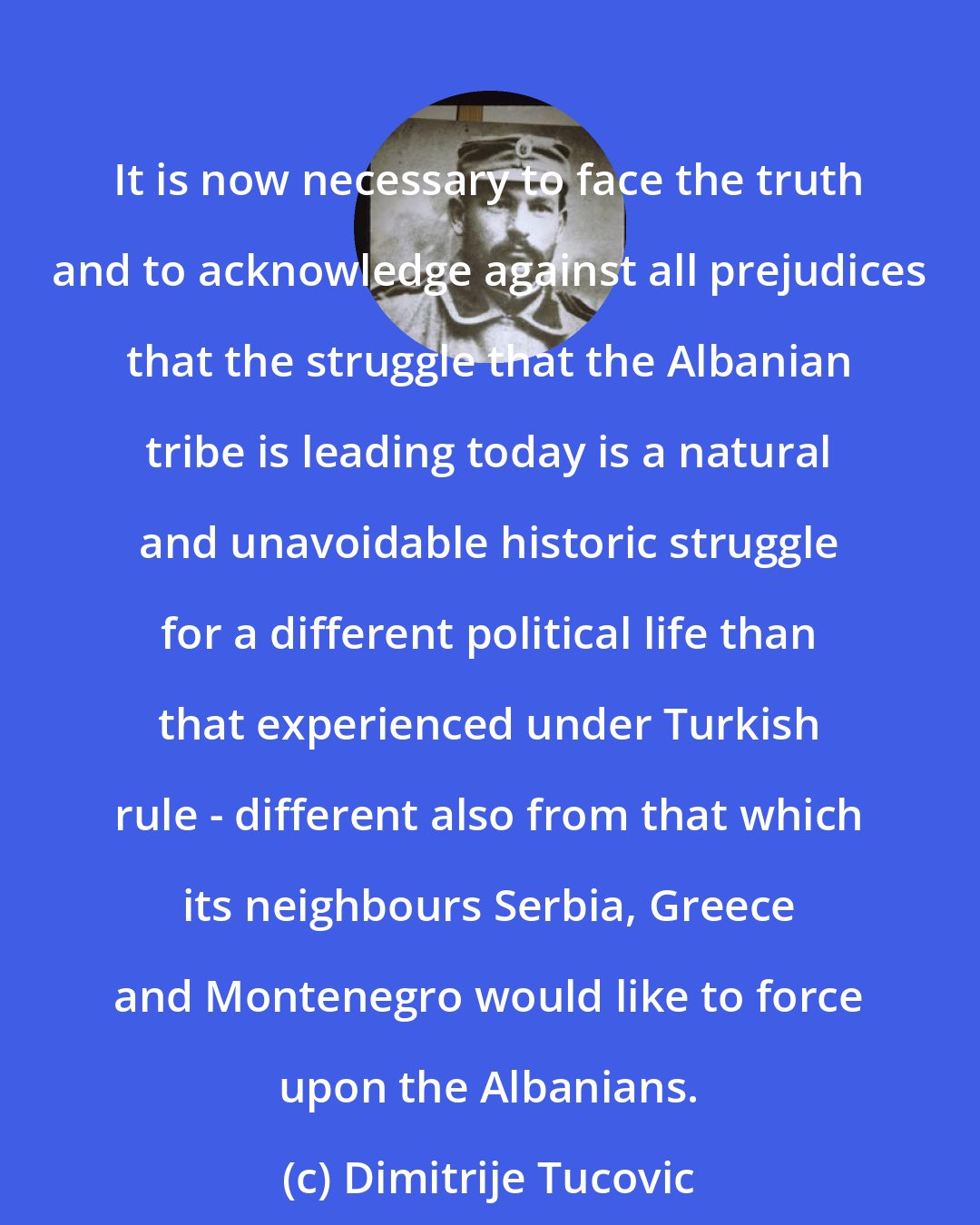 Dimitrije Tucovic: It is now necessary to face the truth and to acknowledge against all prejudices that the struggle that the Albanian tribe is leading today is a natural and unavoidable historic struggle for a different political life than that experienced under Turkish rule - different also from that which its neighbours Serbia, Greece and Montenegro would like to force upon the Albanians.