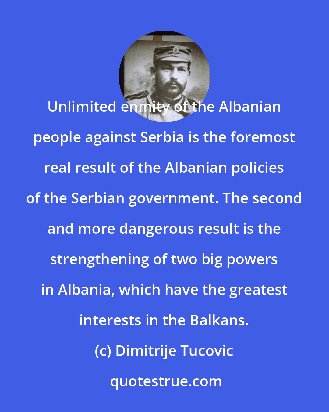 Dimitrije Tucovic: Unlimited enmity of the Albanian people against Serbia is the foremost real result of the Albanian policies of the Serbian government. The second and more dangerous result is the strengthening of two big powers in Albania, which have the greatest interests in the Balkans.