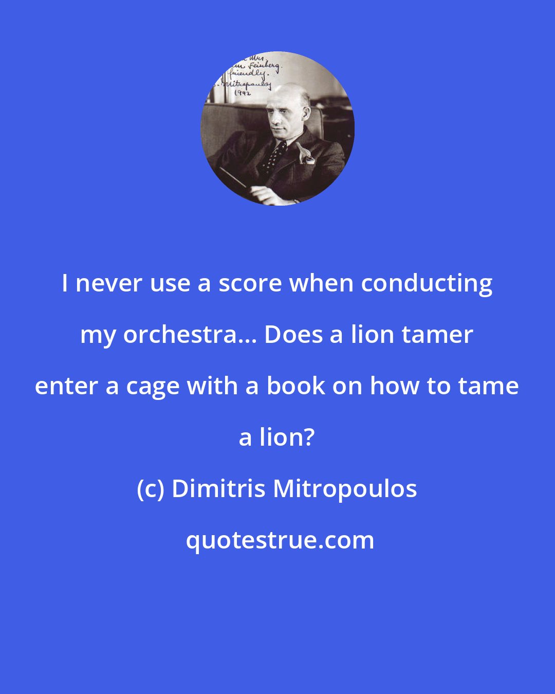 Dimitris Mitropoulos: I never use a score when conducting my orchestra... Does a lion tamer enter a cage with a book on how to tame a lion?