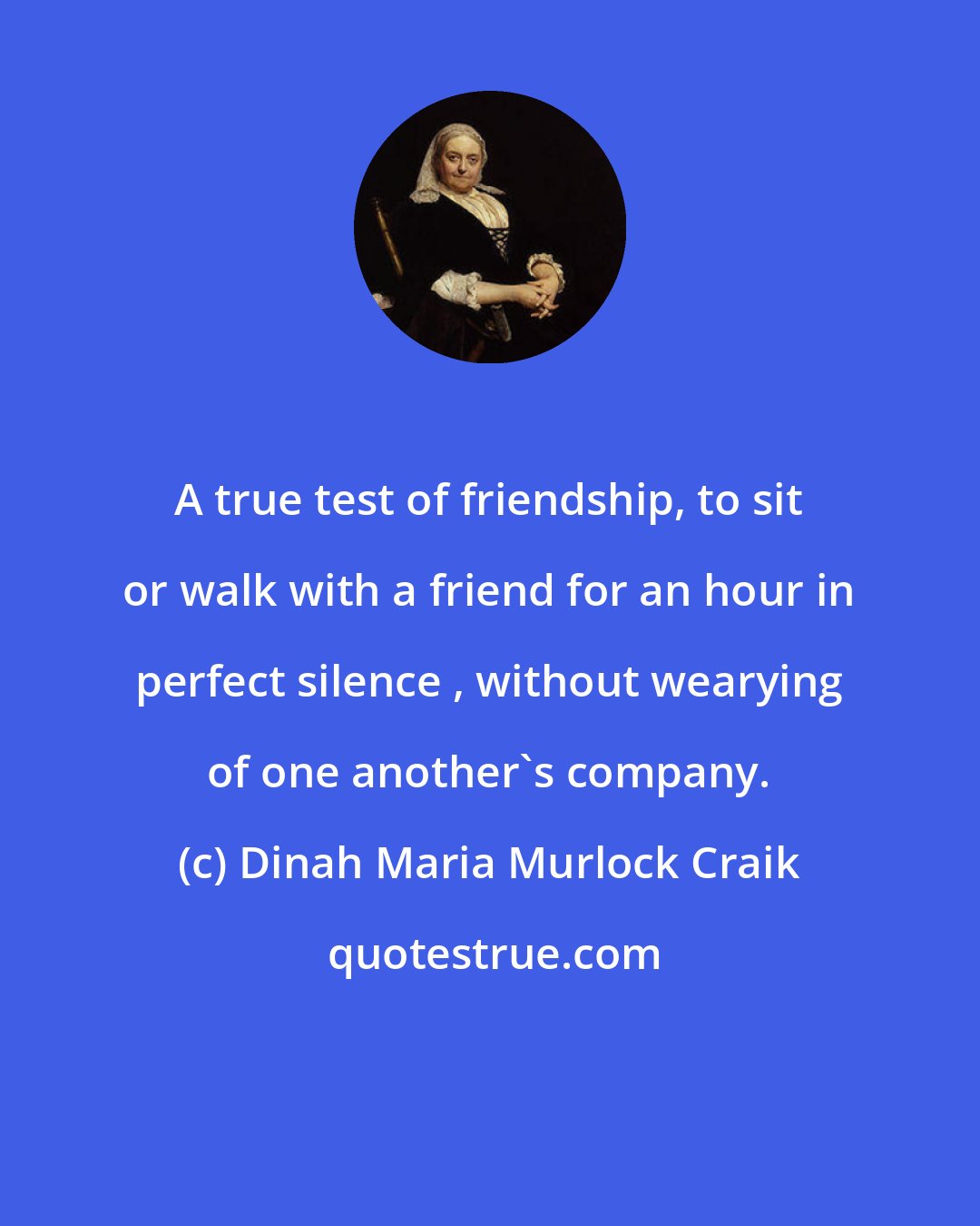 Dinah Maria Murlock Craik: A true test of friendship, to sit or walk with a friend for an hour in perfect silence , without wearying of one another's company.