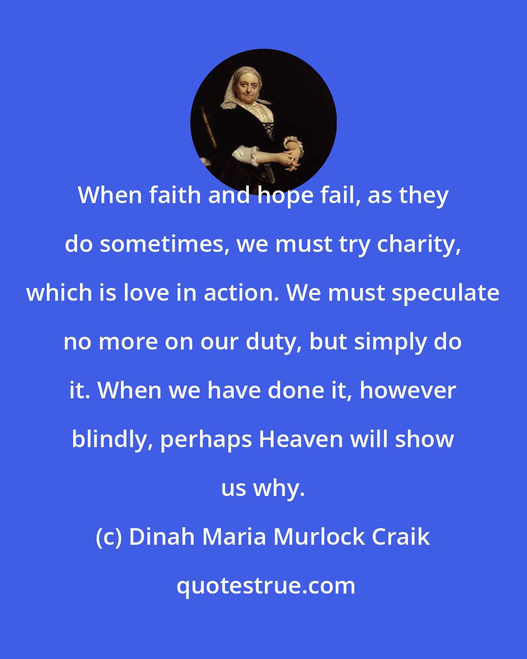 Dinah Maria Murlock Craik: When faith and hope fail, as they do sometimes, we must try charity, which is love in action. We must speculate no more on our duty, but simply do it. When we have done it, however blindly, perhaps Heaven will show us why.