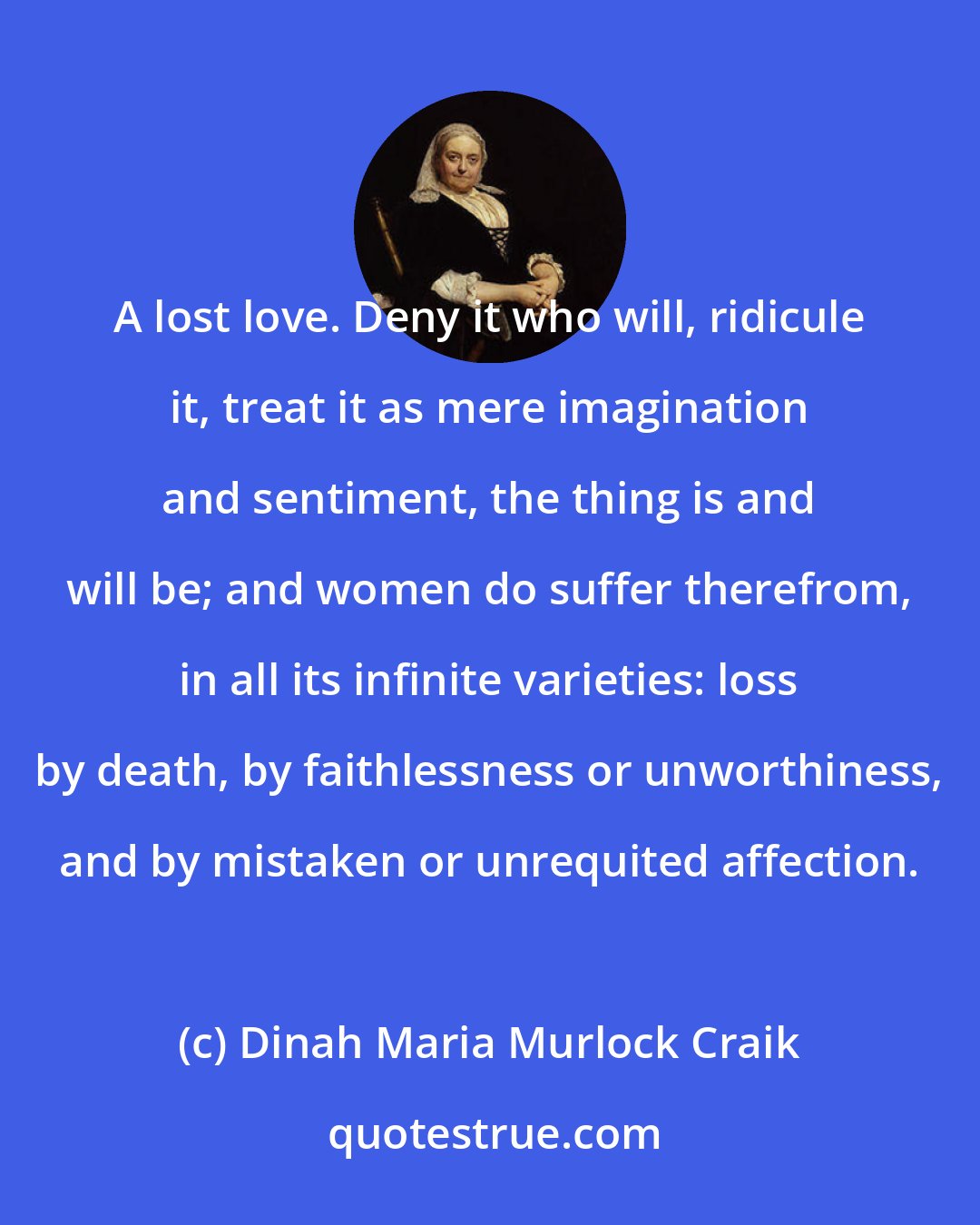 Dinah Maria Murlock Craik: A lost love. Deny it who will, ridicule it, treat it as mere imagination and sentiment, the thing is and will be; and women do suffer therefrom, in all its infinite varieties: loss by death, by faithlessness or unworthiness, and by mistaken or unrequited affection.