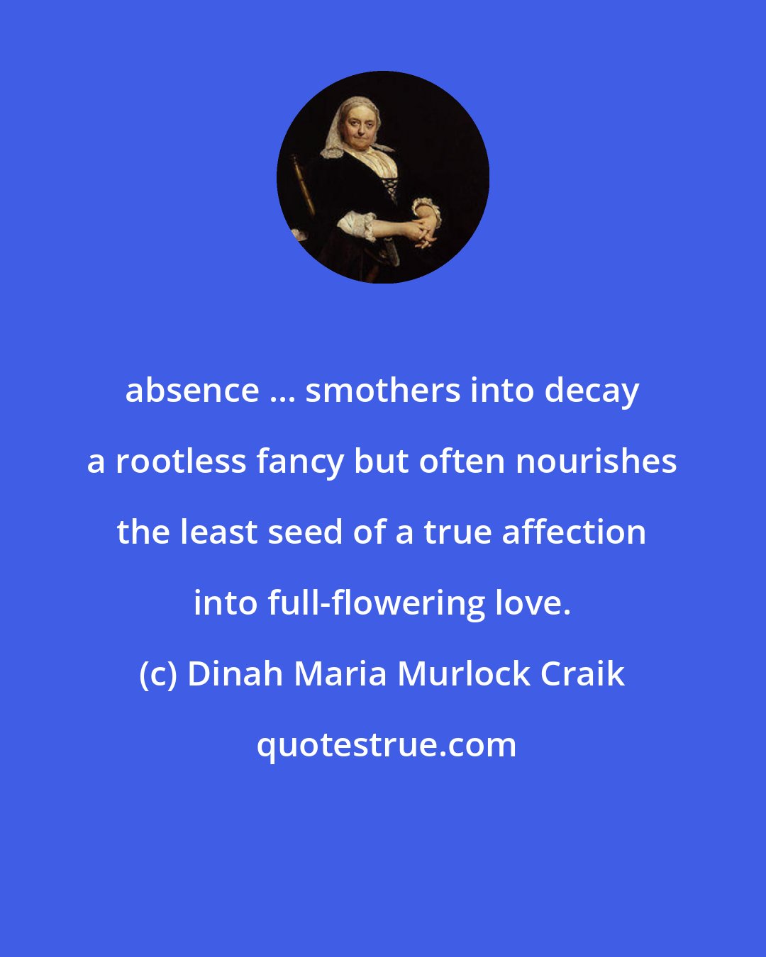 Dinah Maria Murlock Craik: absence ... smothers into decay a rootless fancy but often nourishes the least seed of a true affection into full-flowering love.