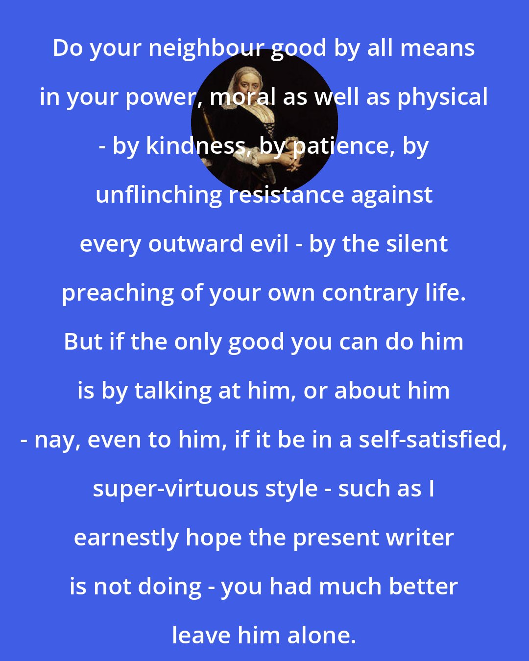 Dinah Maria Murlock Craik: Do your neighbour good by all means in your power, moral as well as physical - by kindness, by patience, by unflinching resistance against every outward evil - by the silent preaching of your own contrary life. But if the only good you can do him is by talking at him, or about him - nay, even to him, if it be in a self-satisfied, super-virtuous style - such as I earnestly hope the present writer is not doing - you had much better leave him alone.