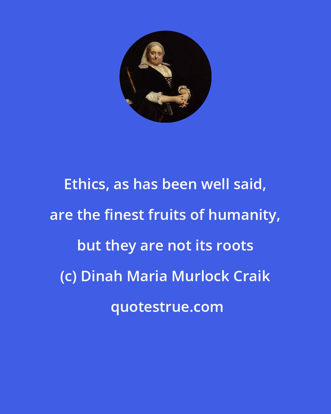 Dinah Maria Murlock Craik: Ethics, as has been well said, are the finest fruits of humanity, but they are not its roots