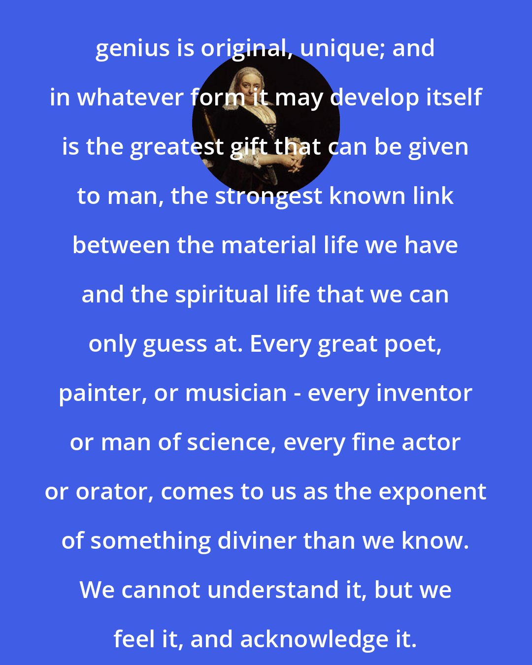 Dinah Maria Murlock Craik: genius is original, unique; and in whatever form it may develop itself is the greatest gift that can be given to man, the strongest known link between the material life we have and the spiritual life that we can only guess at. Every great poet, painter, or musician - every inventor or man of science, every fine actor or orator, comes to us as the exponent of something diviner than we know. We cannot understand it, but we feel it, and acknowledge it.