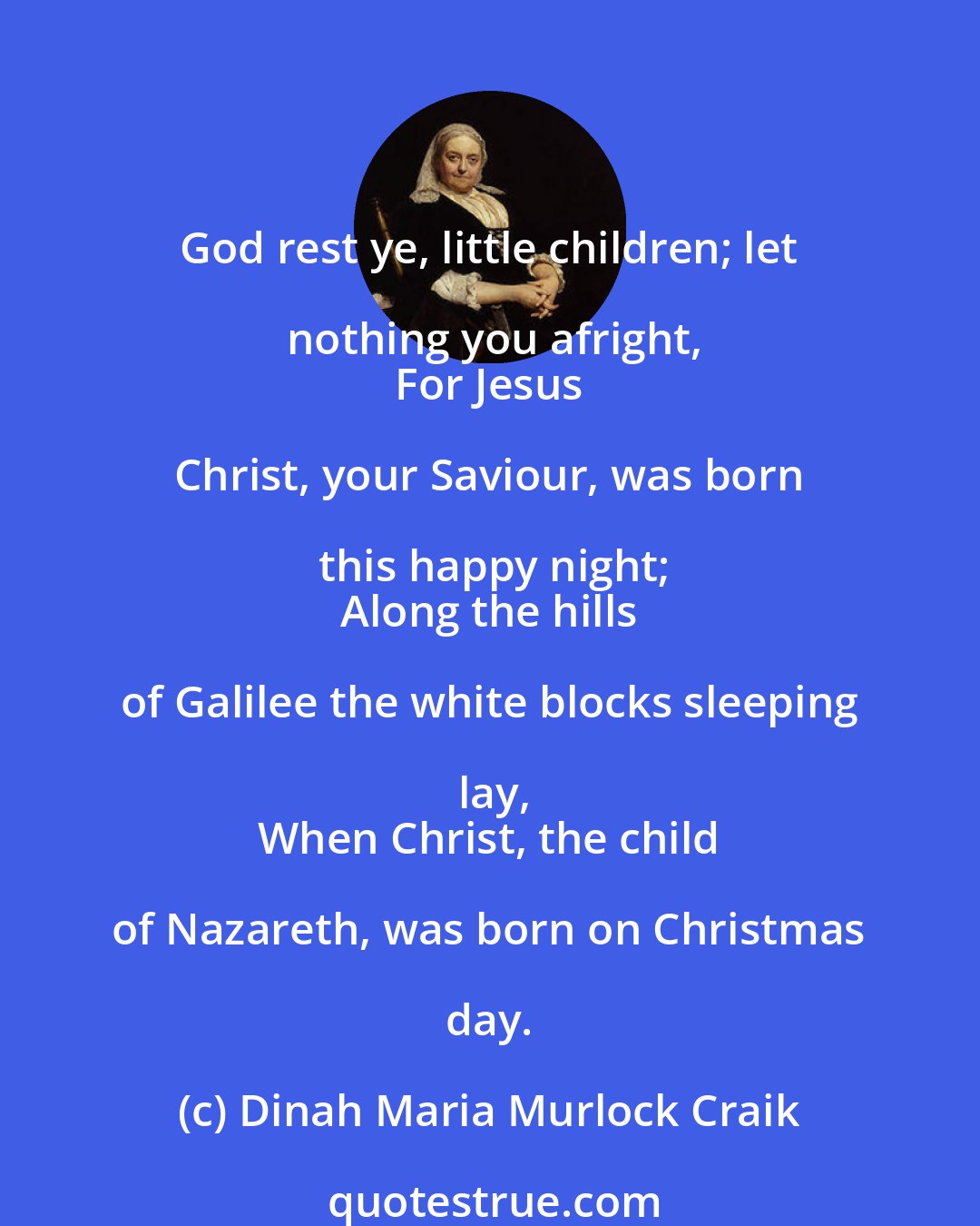 Dinah Maria Murlock Craik: God rest ye, little children; let nothing you afright,
 For Jesus Christ, your Saviour, was born this happy night;
 Along the hills of Galilee the white blocks sleeping lay,
 When Christ, the child of Nazareth, was born on Christmas day.