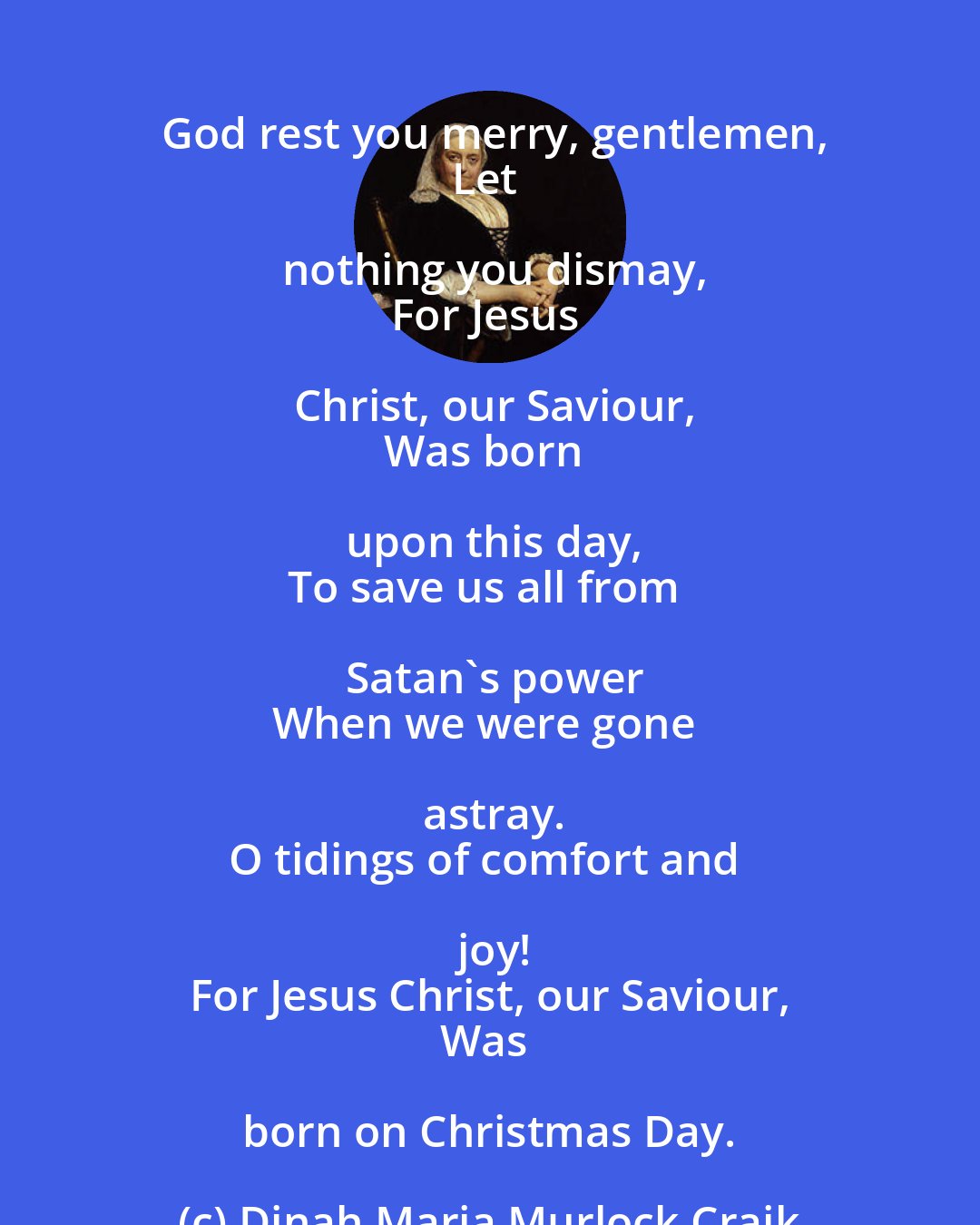 Dinah Maria Murlock Craik: God rest you merry, gentlemen,
Let nothing you dismay,
For Jesus Christ, our Saviour,
Was born upon this day,
To save us all from Satan's power
When we were gone astray.
O tidings of comfort and joy!
For Jesus Christ, our Saviour,
Was born on Christmas Day.