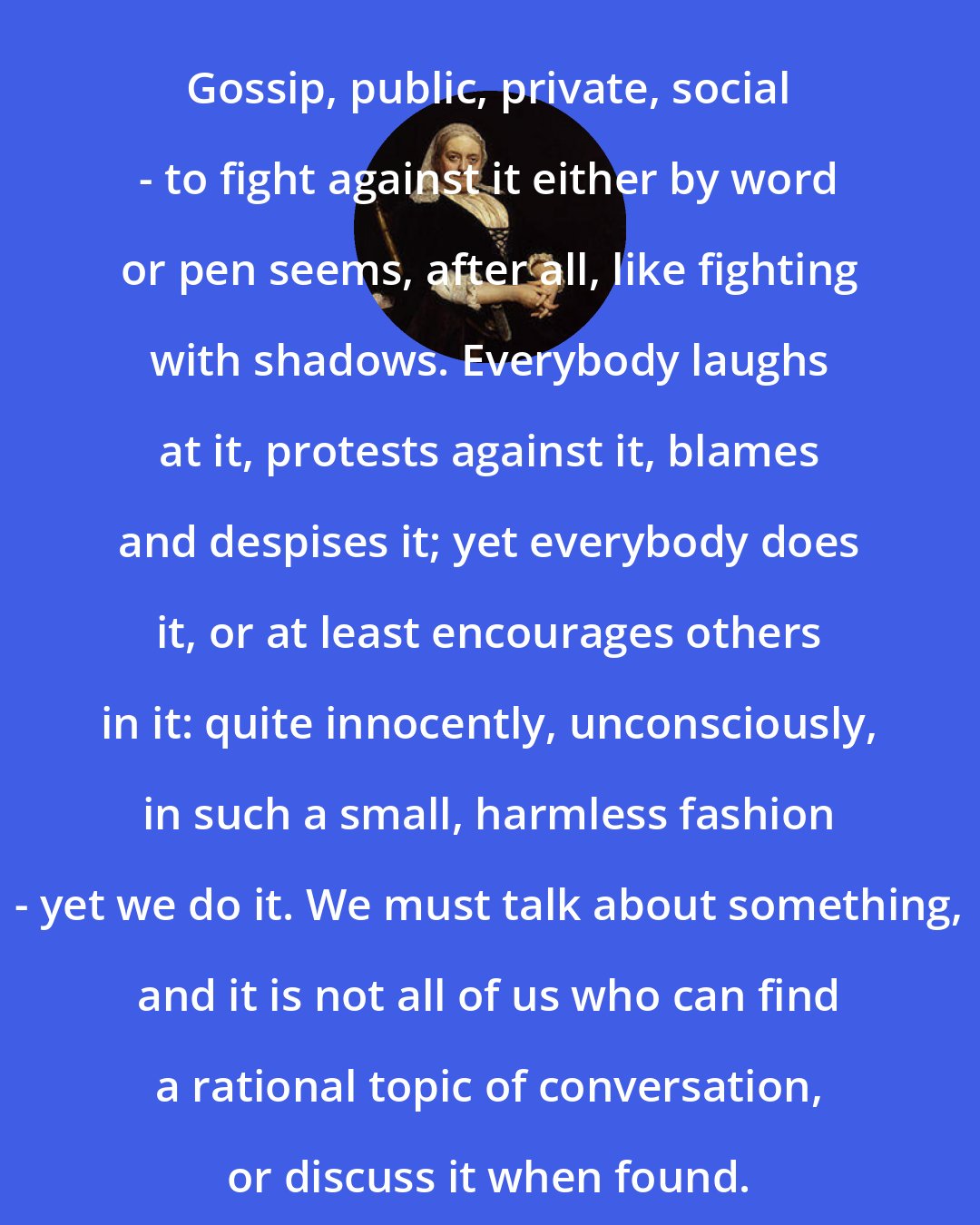 Dinah Maria Murlock Craik: Gossip, public, private, social - to fight against it either by word or pen seems, after all, like fighting with shadows. Everybody laughs at it, protests against it, blames and despises it; yet everybody does it, or at least encourages others in it: quite innocently, unconsciously, in such a small, harmless fashion - yet we do it. We must talk about something, and it is not all of us who can find a rational topic of conversation, or discuss it when found.