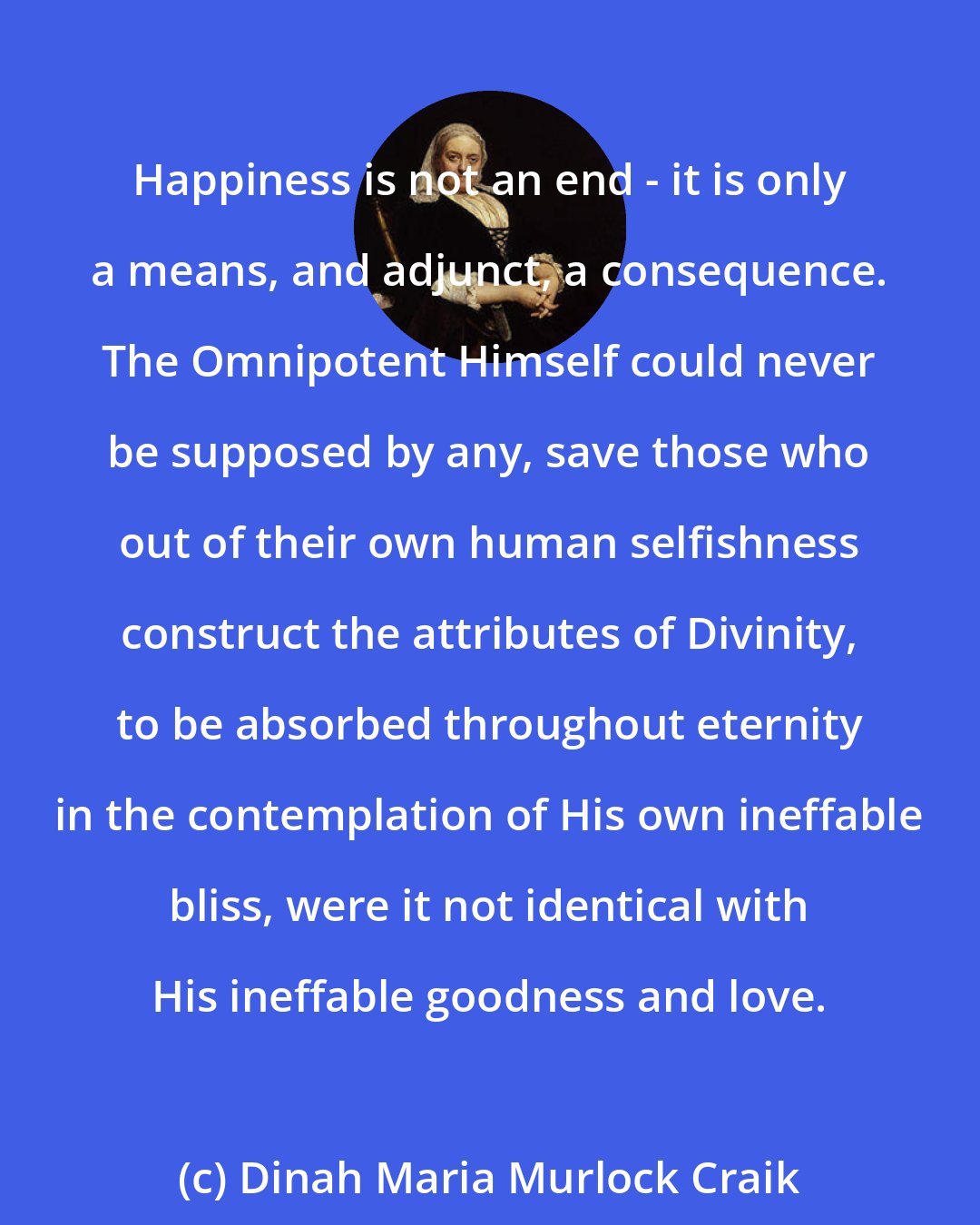 Dinah Maria Murlock Craik: Happiness is not an end - it is only a means, and adjunct, a consequence. The Omnipotent Himself could never be supposed by any, save those who out of their own human selfishness construct the attributes of Divinity, to be absorbed throughout eternity in the contemplation of His own ineffable bliss, were it not identical with His ineffable goodness and love.